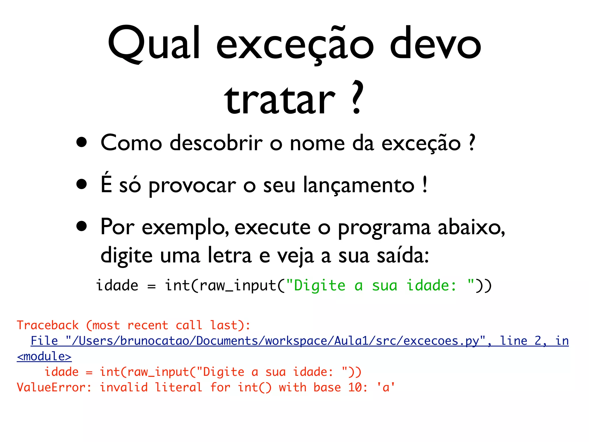 Qual exceção devo
                  tratar ?
        • Como descobrir o nome da exceção ?
        • É só provocar o seu lançamento !
        • Por exemplo, execute o programa abaixo,
            digite uma letra e veja a sua saída:
           idade = int(raw_input("Digite a sua idade: "))

Traceback (most recent call last):
  File "/Users/brunocatao/Documents/workspace/Aula1/src/excecoes.py", line 2, in
<module>
    idade = int(raw_input("Digite a sua idade: "))
ValueError: invalid literal for int() with base 10: 'a'
 