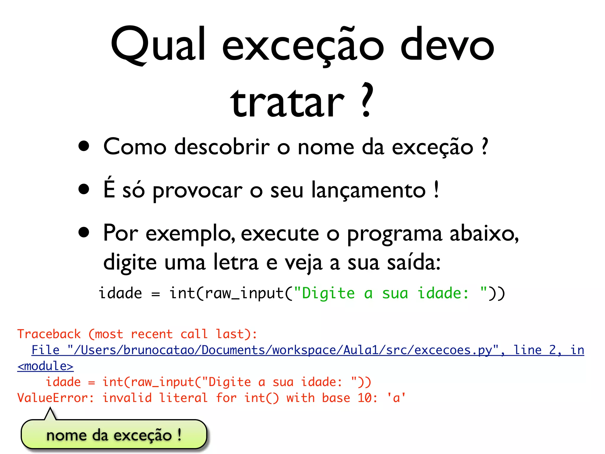 Qual exceção devo
                  tratar ?
        • Como descobrir o nome da exceção ?
        • É só provocar o seu lançamento !
        • Por exemplo, execute o programa abaixo,
            digite uma letra e veja a sua saída:
           idade = int(raw_input("Digite a sua idade: "))

Traceback (most recent call last):
  File "/Users/brunocatao/Documents/workspace/Aula1/src/excecoes.py", line 2, in
<module>
    idade = int(raw_input("Digite a sua idade: "))
ValueError: invalid literal for int() with base 10: 'a'


    nome da exceção !
 