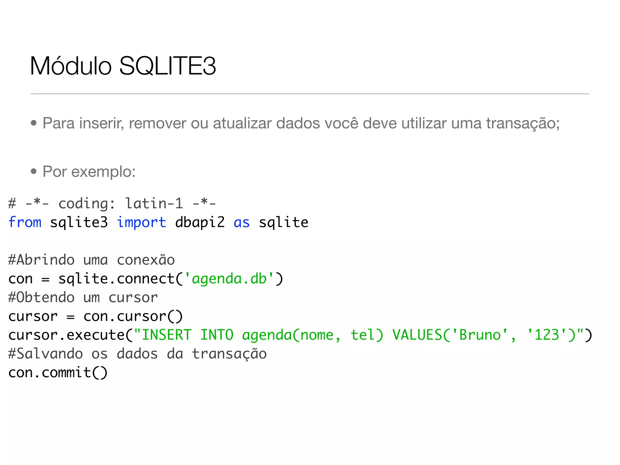 Módulo SQLITE3 • Para inserir, remover ou atualizar dados você deve utilizar uma transação; • Por exemplo: # -*- coding: latin-1 -*- from sqlite3 import dbapi2 as sqlite #Abrindo uma conexão con = sqlite.connect('agenda.db') #Obtendo um cursor cursor = con.cursor() cursor.execute("INSERT INTO agenda(nome, tel) VALUES('Bruno', '123')") #Salvando os dados da transação con.commit() 