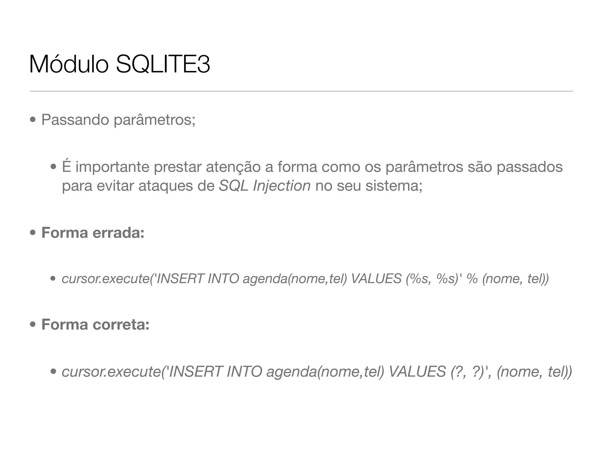 Módulo SQLITE3 • Passando parâmetros; • É importante prestar atenção a forma como os parâmetros são passados para evitar ataques de SQL Injection no seu sistema; • Forma errada: • cursor.execute('INSERT INTO agenda(nome,tel) VALUES (%s, %s)' % (nome, tel)) • Forma correta: • cursor.execute('INSERT INTO agenda(nome,tel) VALUES (?, ?)', (nome, tel)) 