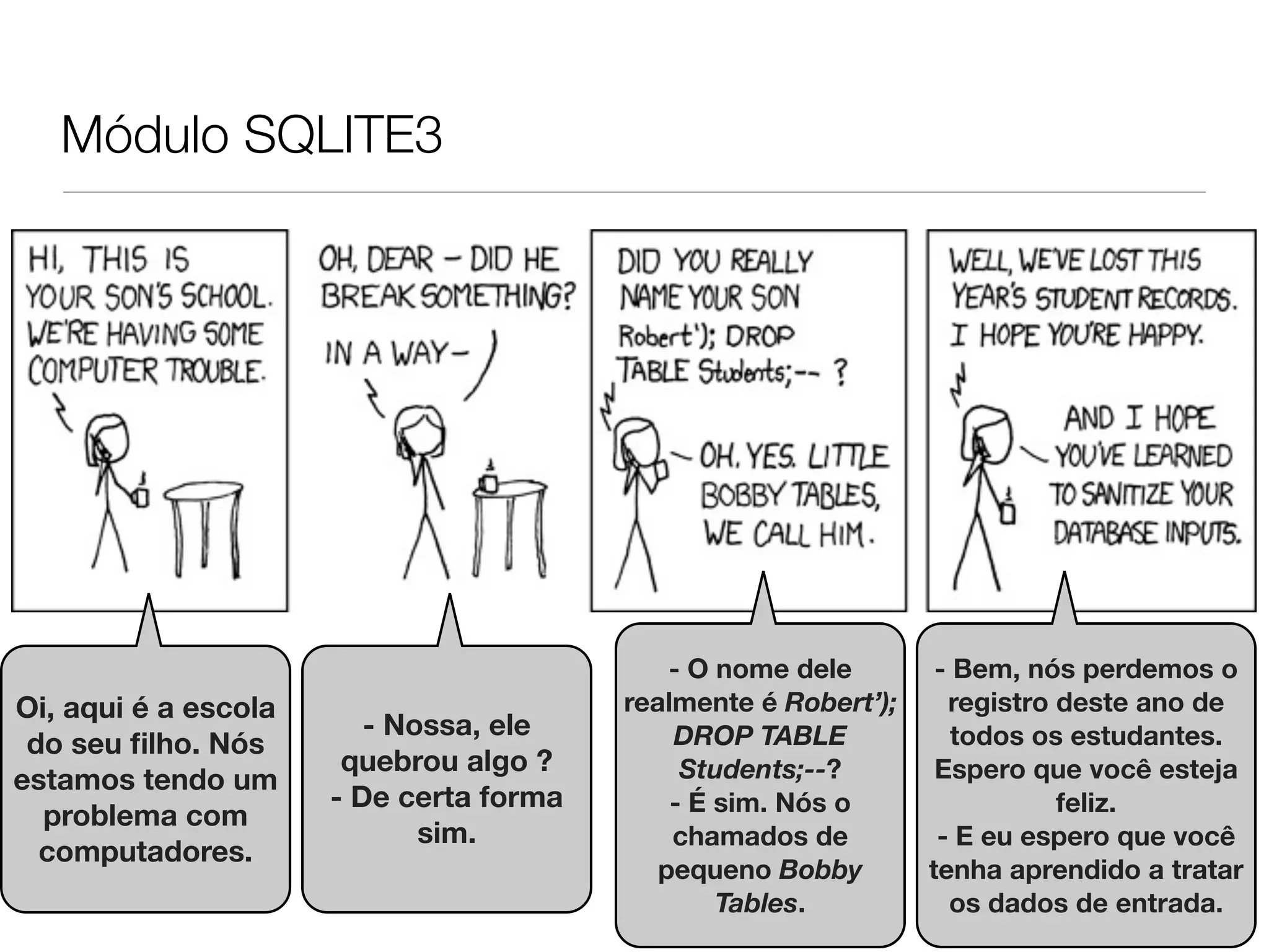 Módulo SQLITE3 - O nome dele - Bem, nós perdemos o Oi, aqui é a escola realmente é Robert’); registro deste ano de - Nossa, ele DROP TABLE todos os estudantes. do seu ﬁlho. Nós quebrou algo ? Students;--? Espero que você esteja estamos tendo um - De certa forma - É sim. Nós o feliz. problema com sim. chamados de - E eu espero que você computadores. pequeno Bobby tenha aprendido a tratar Tables. os dados de entrada. 