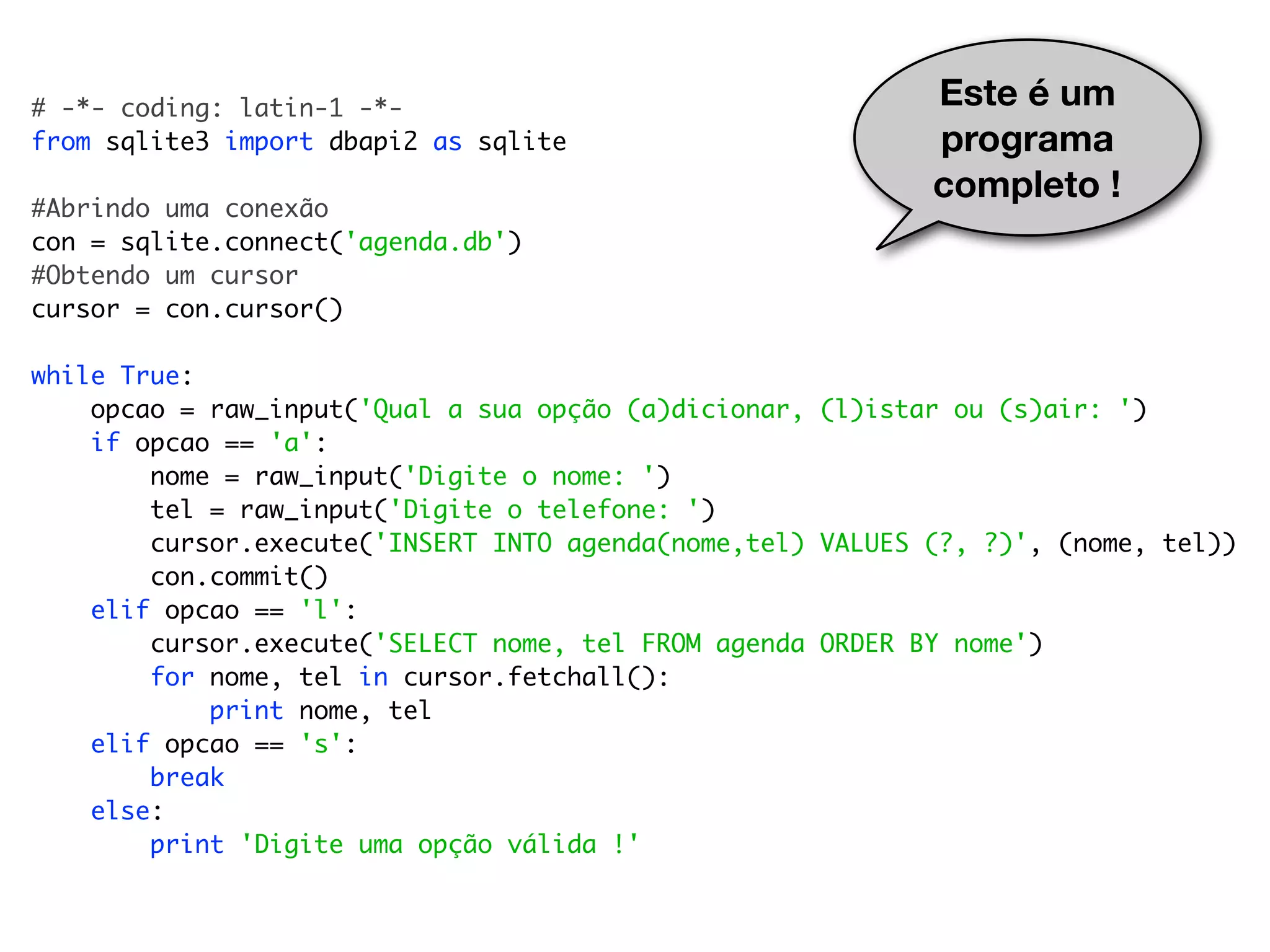 # -*- coding: latin-1 -*- Este é um from sqlite3 import dbapi2 as sqlite programa completo ! #Abrindo uma conexão con = sqlite.connect('agenda.db') #Obtendo um cursor cursor = con.cursor() while True: opcao = raw_input('Qual a sua opção (a)dicionar, (l)istar ou (s)air: ') if opcao == 'a': nome = raw_input('Digite o nome: ') tel = raw_input('Digite o telefone: ') cursor.execute('INSERT INTO agenda(nome,tel) VALUES (?, ?)', (nome, tel)) con.commit() elif opcao == 'l': cursor.execute('SELECT nome, tel FROM agenda ORDER BY nome') for nome, tel in cursor.fetchall(): print nome, tel elif opcao == 's': break else: print 'Digite uma opção válida !' 