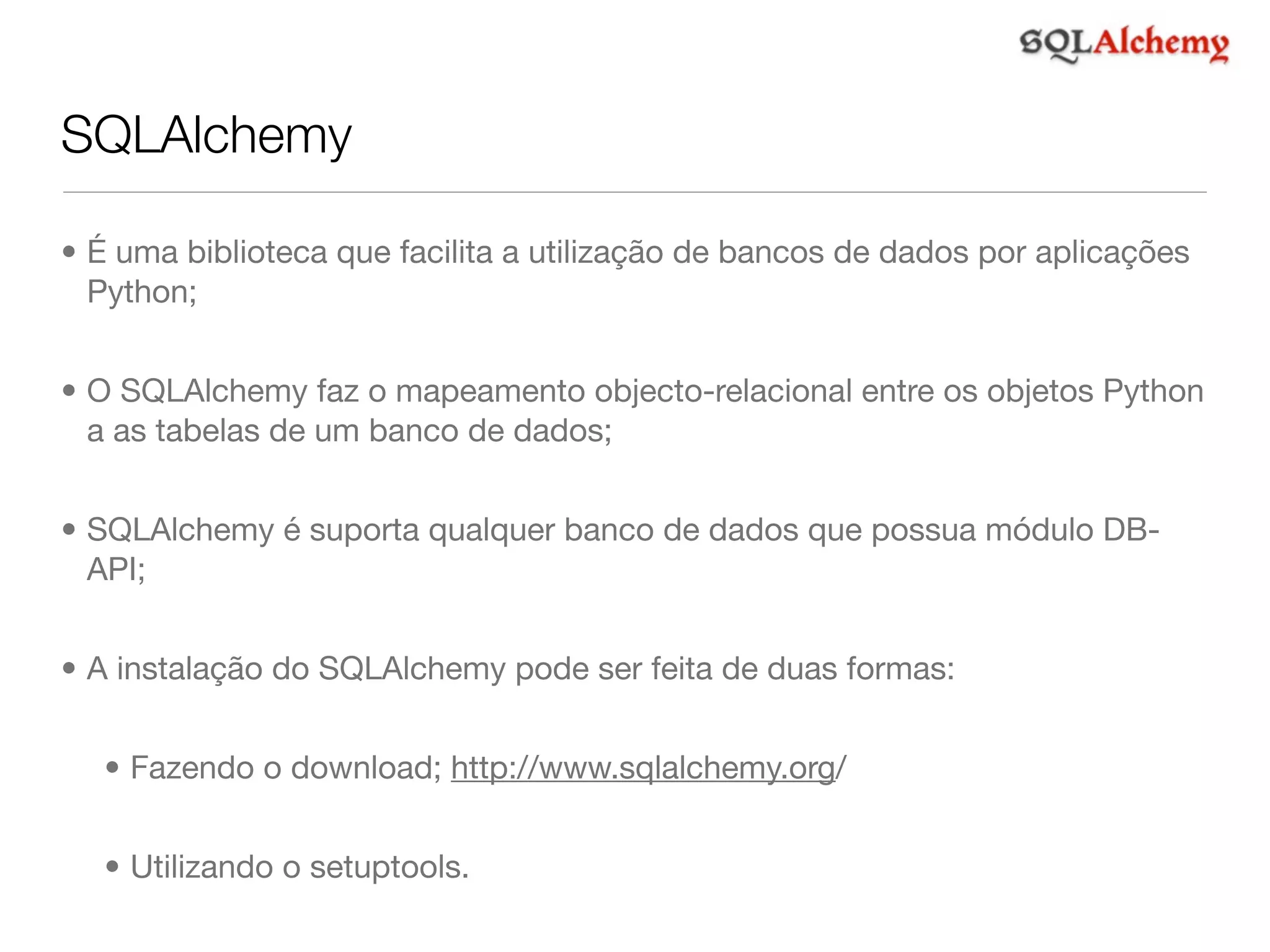 SQLAlchemy • É uma biblioteca que facilita a utilização de bancos de dados por aplicações Python; • O SQLAlchemy faz o mapeamento objecto-relacional entre os objetos Python a as tabelas de um banco de dados; • SQLAlchemy é suporta qualquer banco de dados que possua módulo DB- API; • A instalação do SQLAlchemy pode ser feita de duas formas: • Fazendo o download; http://www.sqlalchemy.org/ • Utilizando o setuptools. 