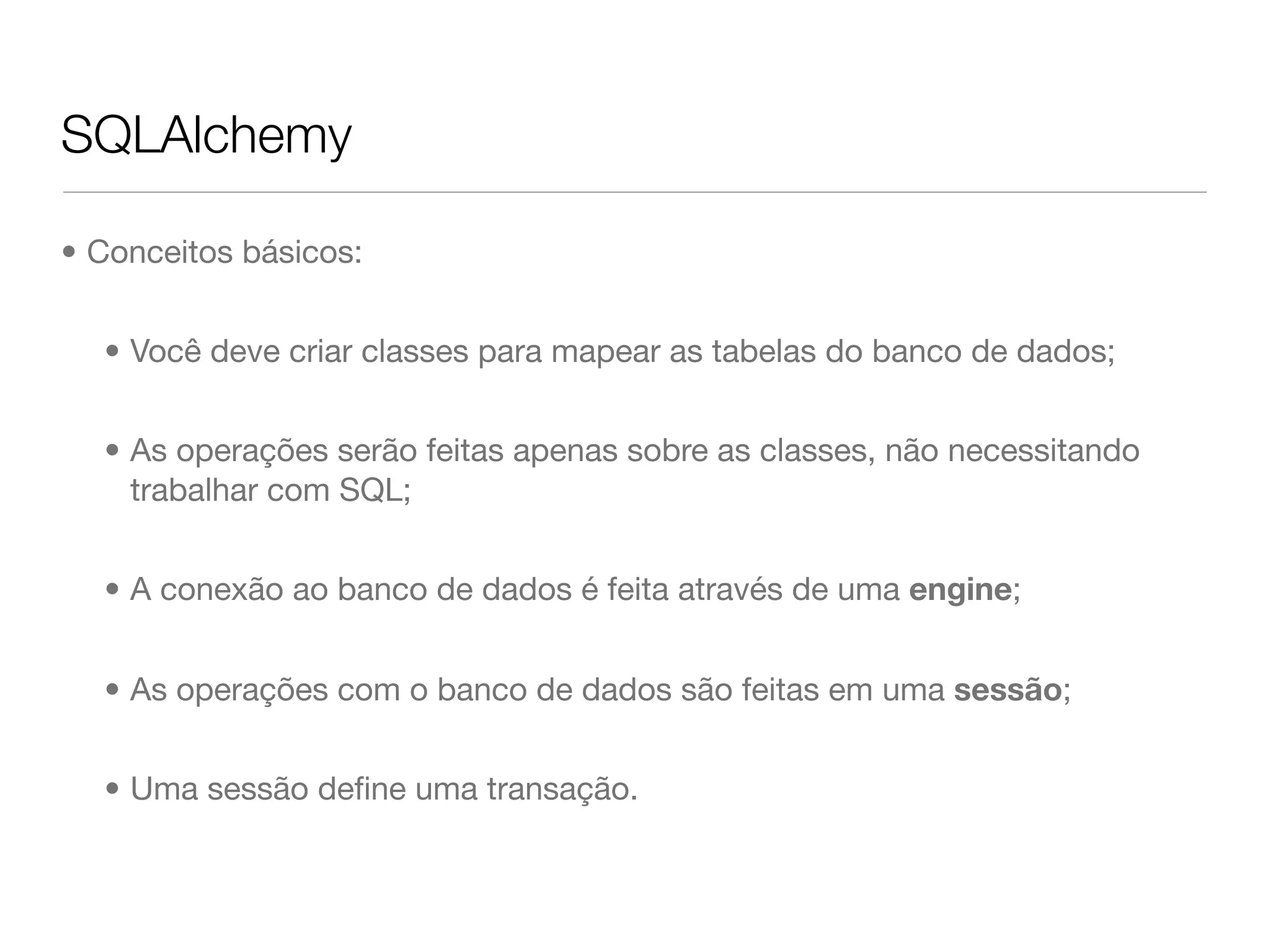 SQLAlchemy • Conceitos básicos: • Você deve criar classes para mapear as tabelas do banco de dados; • As operações serão feitas apenas sobre as classes, não necessitando trabalhar com SQL; • A conexão ao banco de dados é feita através de uma engine; • As operações com o banco de dados são feitas em uma sessão; • Uma sessão deﬁne uma transação. 