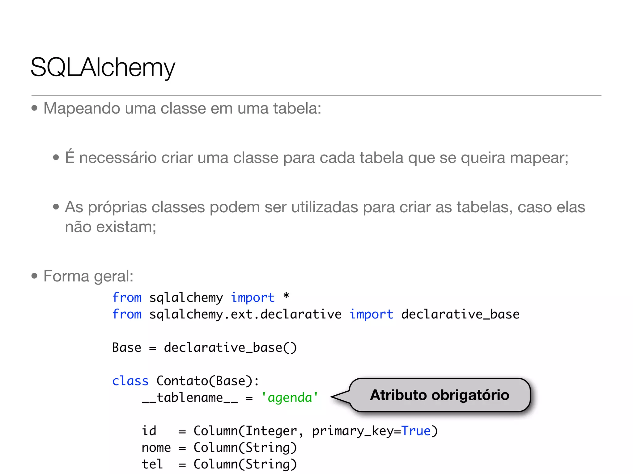 SQLAlchemy • Mapeando uma classe em uma tabela: • É necessário criar uma classe para cada tabela que se queira mapear; • As próprias classes podem ser utilizadas para criar as tabelas, caso elas não existam; • Forma geral: from sqlalchemy import * from sqlalchemy.ext.declarative import declarative_base Base = declarative_base() class Contato(Base): __tablename__ = 'agenda' Atributo obrigatório id = Column(Integer, primary_key=True) nome = Column(String) tel = Column(String) 