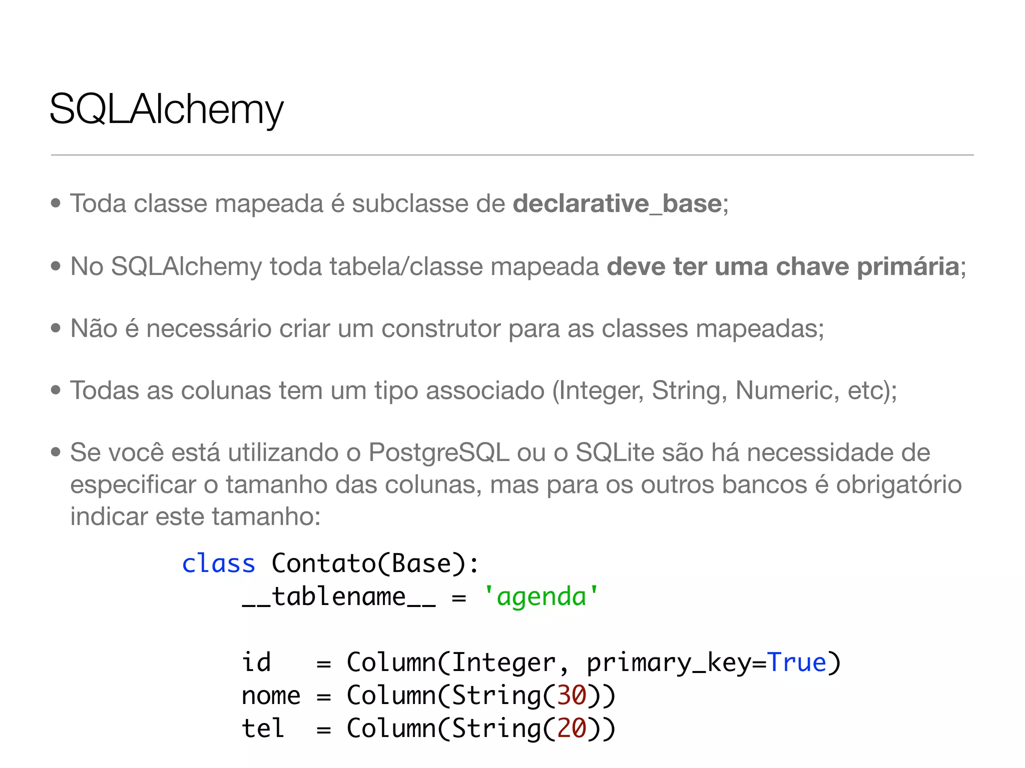 SQLAlchemy • Toda classe mapeada é subclasse de declarative_base; • No SQLAlchemy toda tabela/classe mapeada deve ter uma chave primária; • Não é necessário criar um construtor para as classes mapeadas; • Todas as colunas tem um tipo associado (Integer, String, Numeric, etc); • Se você está utilizando o PostgreSQL ou o SQLite são há necessidade de especiﬁcar o tamanho das colunas, mas para os outros bancos é obrigatório indicar este tamanho: class Contato(Base): __tablename__ = 'agenda' id = Column(Integer, primary_key=True) nome = Column(String(30)) tel = Column(String(20)) 