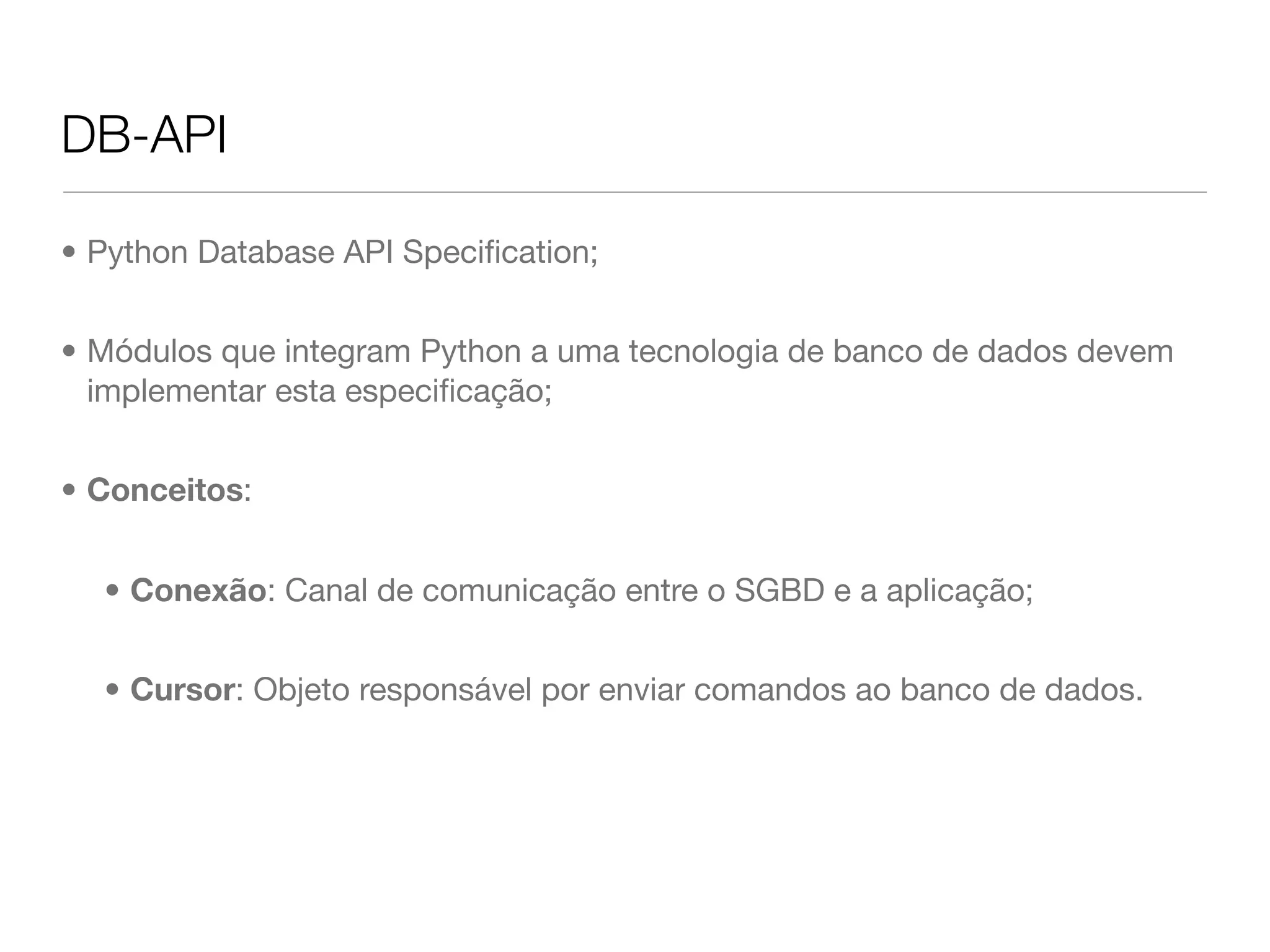 DB-API • Python Database API Speciﬁcation; • Módulos que integram Python a uma tecnologia de banco de dados devem implementar esta especiﬁcação; • Conceitos: • Conexão: Canal de comunicação entre o SGBD e a aplicação; • Cursor: Objeto responsável por enviar comandos ao banco de dados. 