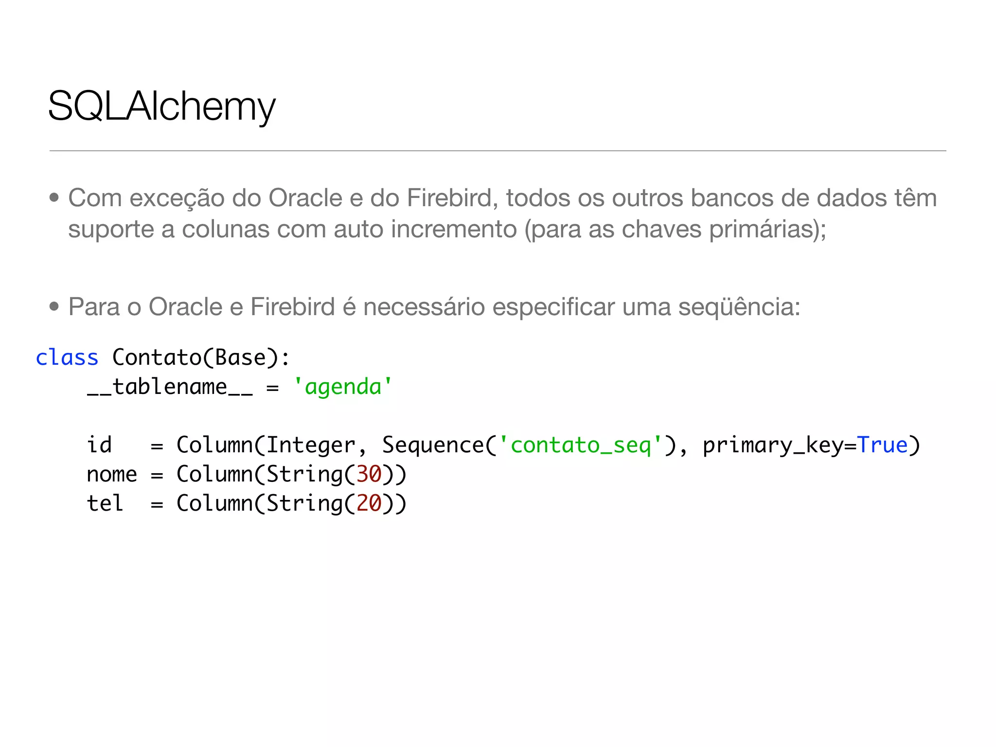 SQLAlchemy • Com exceção do Oracle e do Firebird, todos os outros bancos de dados têm suporte a colunas com auto incremento (para as chaves primárias); • Para o Oracle e Firebird é necessário especiﬁcar uma seqüência: class Contato(Base): __tablename__ = 'agenda' id = Column(Integer, Sequence('contato_seq'), primary_key=True) nome = Column(String(30)) tel = Column(String(20)) 