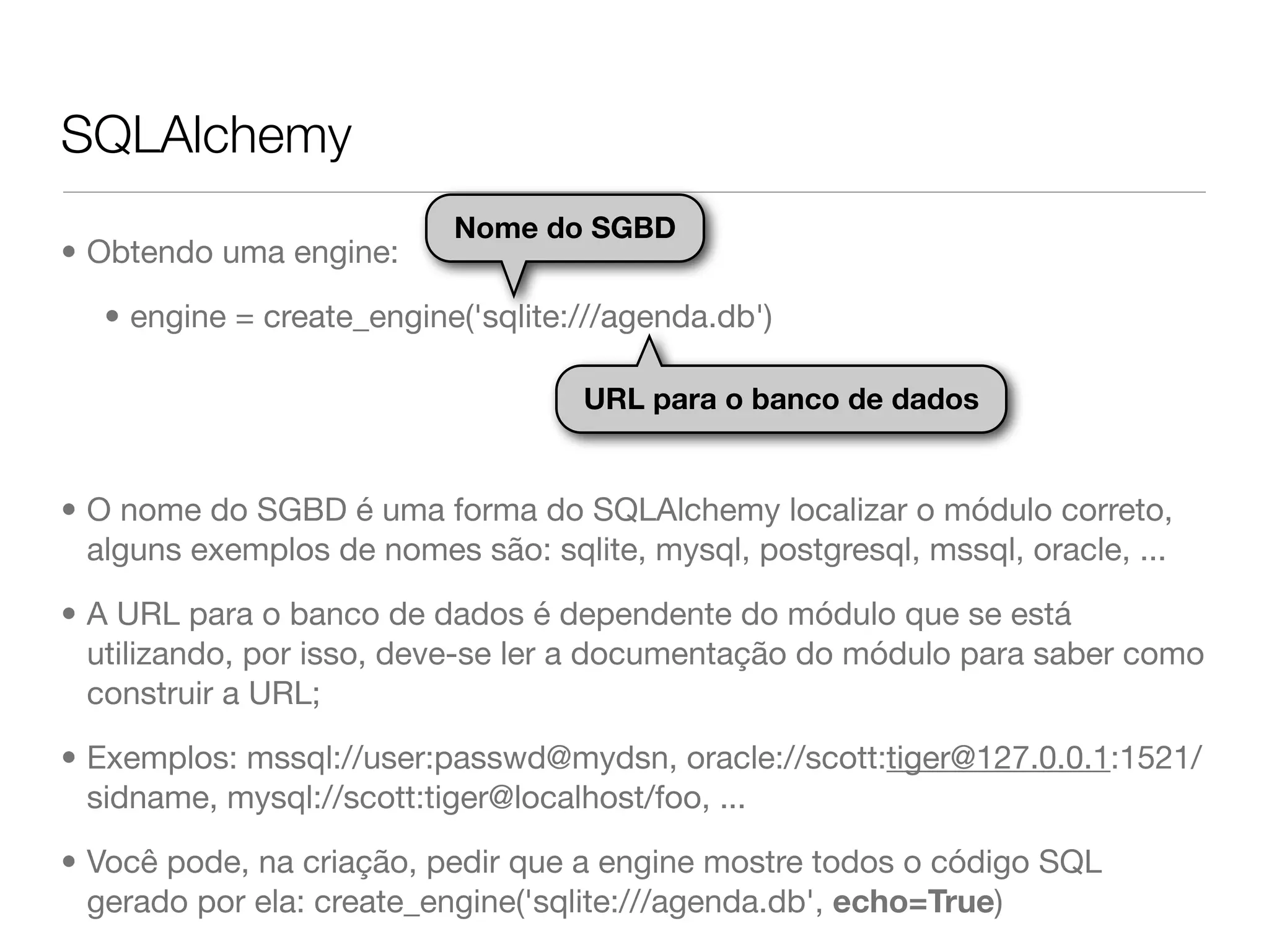 SQLAlchemy Nome do SGBD • Obtendo uma engine: • engine = create_engine('sqlite:///agenda.db') URL para o banco de dados • O nome do SGBD é uma forma do SQLAlchemy localizar o módulo correto, alguns exemplos de nomes são: sqlite, mysql, postgresql, mssql, oracle, ... • A URL para o banco de dados é dependente do módulo que se está utilizando, por isso, deve-se ler a documentação do módulo para saber como construir a URL; • Exemplos: mssql://user:passwd@mydsn, oracle://scott:tiger@127.0.0.1:1521/ sidname, mysql://scott:tiger@localhost/foo, ... • Você pode, na criação, pedir que a engine mostre todos o código SQL gerado por ela: create_engine('sqlite:///agenda.db', echo=True) 