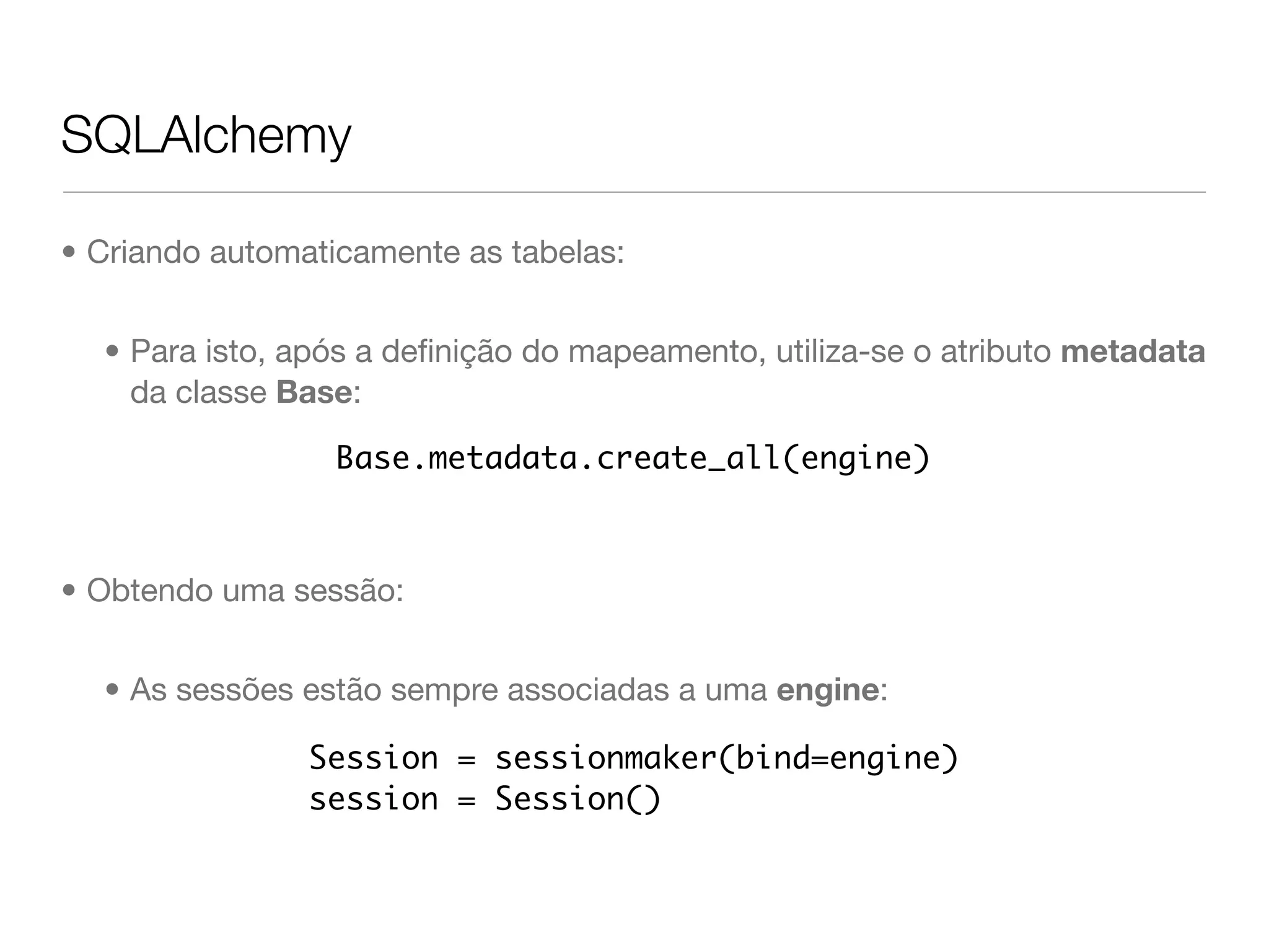 SQLAlchemy • Criando automaticamente as tabelas: • Para isto, após a deﬁnição do mapeamento, utiliza-se o atributo metadata da classe Base: Base.metadata.create_all(engine) • Obtendo uma sessão: • As sessões estão sempre associadas a uma engine: Session = sessionmaker(bind=engine) session = Session() 