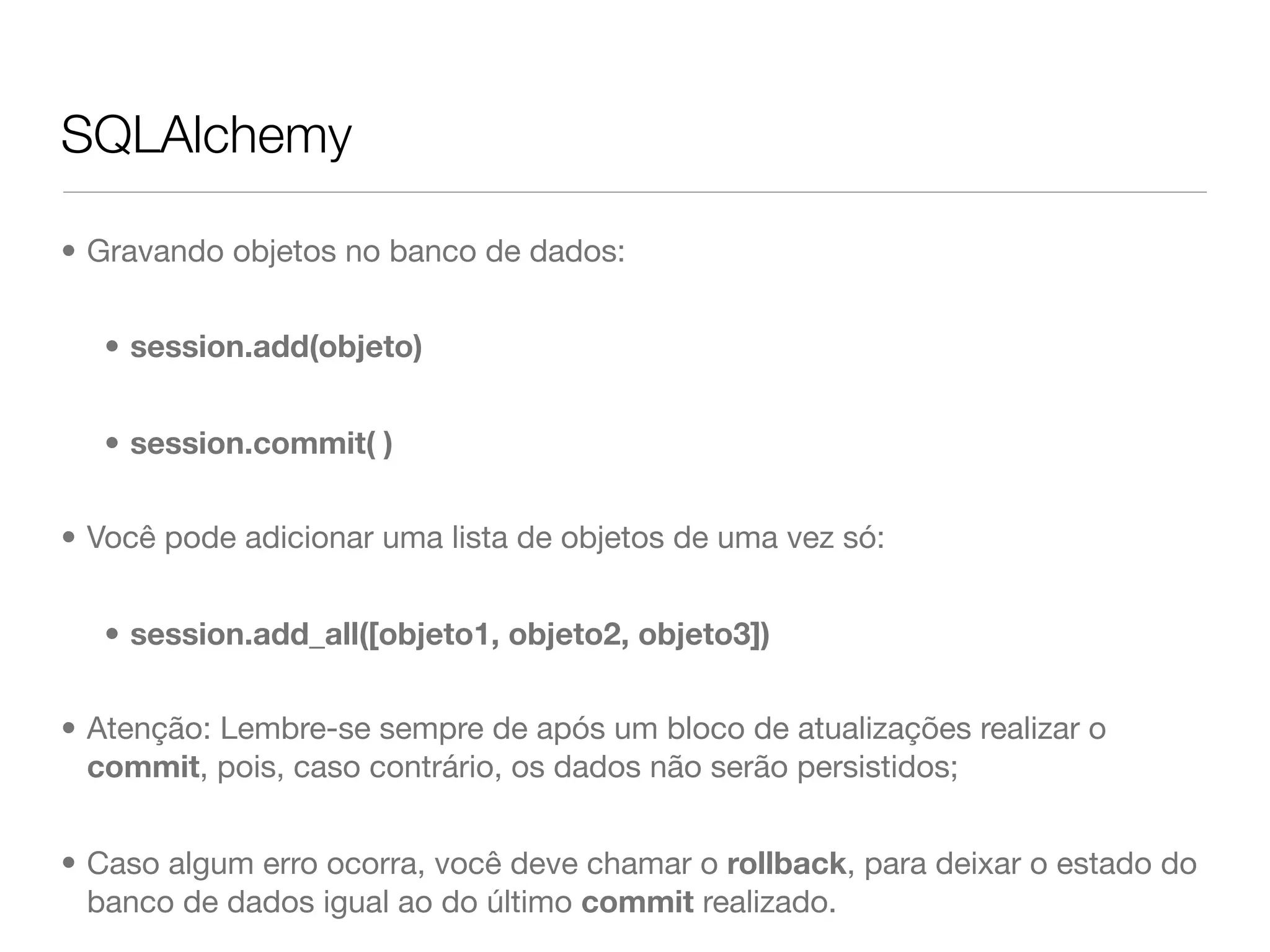 SQLAlchemy • Gravando objetos no banco de dados: • session.add(objeto) • session.commit( ) • Você pode adicionar uma lista de objetos de uma vez só: • session.add_all([objeto1, objeto2, objeto3]) • Atenção: Lembre-se sempre de após um bloco de atualizações realizar o commit, pois, caso contrário, os dados não serão persistidos; • Caso algum erro ocorra, você deve chamar o rollback, para deixar o estado do banco de dados igual ao do último commit realizado. 