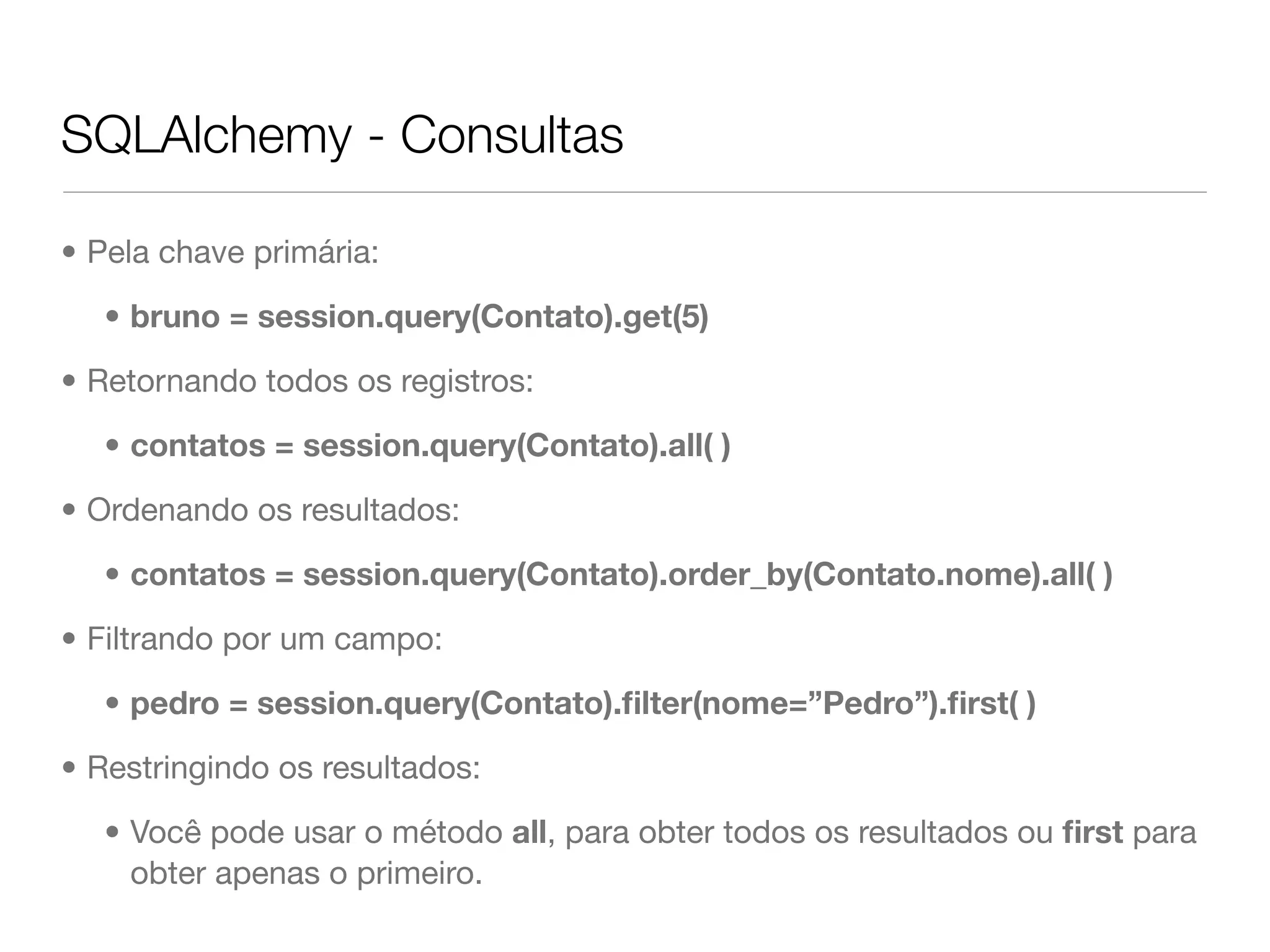 SQLAlchemy - Consultas • Pela chave primária: • bruno = session.query(Contato).get(5) • Retornando todos os registros: • contatos = session.query(Contato).all( ) • Ordenando os resultados: • contatos = session.query(Contato).order_by(Contato.nome).all( ) • Filtrando por um campo: • pedro = session.query(Contato).ﬁlter(nome=”Pedro”).ﬁrst( ) • Restringindo os resultados: • Você pode usar o método all, para obter todos os resultados ou ﬁrst para obter apenas o primeiro. 