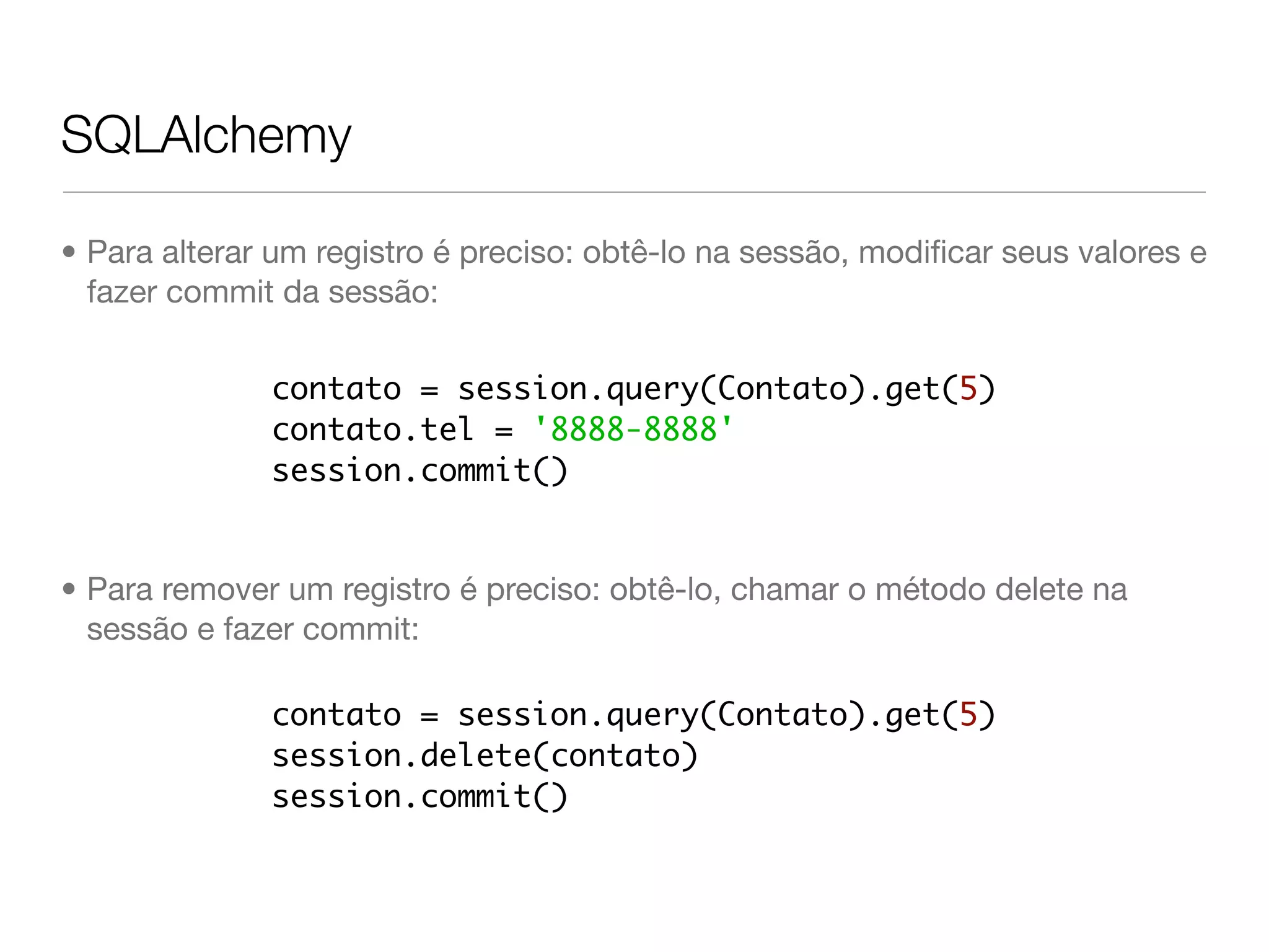 SQLAlchemy • Para alterar um registro é preciso: obtê-lo na sessão, modiﬁcar seus valores e fazer commit da sessão: contato = session.query(Contato).get(5) contato.tel = '8888-8888' session.commit() • Para remover um registro é preciso: obtê-lo, chamar o método delete na sessão e fazer commit: contato = session.query(Contato).get(5) session.delete(contato) session.commit() 
