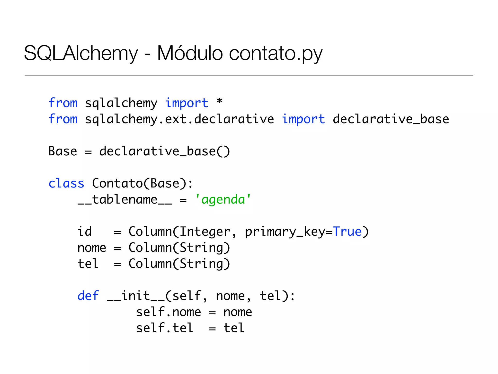 SQLAlchemy - Módulo contato.py from sqlalchemy import * from sqlalchemy.ext.declarative import declarative_base Base = declarative_base() class Contato(Base): __tablename__ = 'agenda' id = Column(Integer, primary_key=True) nome = Column(String) tel = Column(String) def __init__(self, nome, tel): self.nome = nome self.tel = tel 