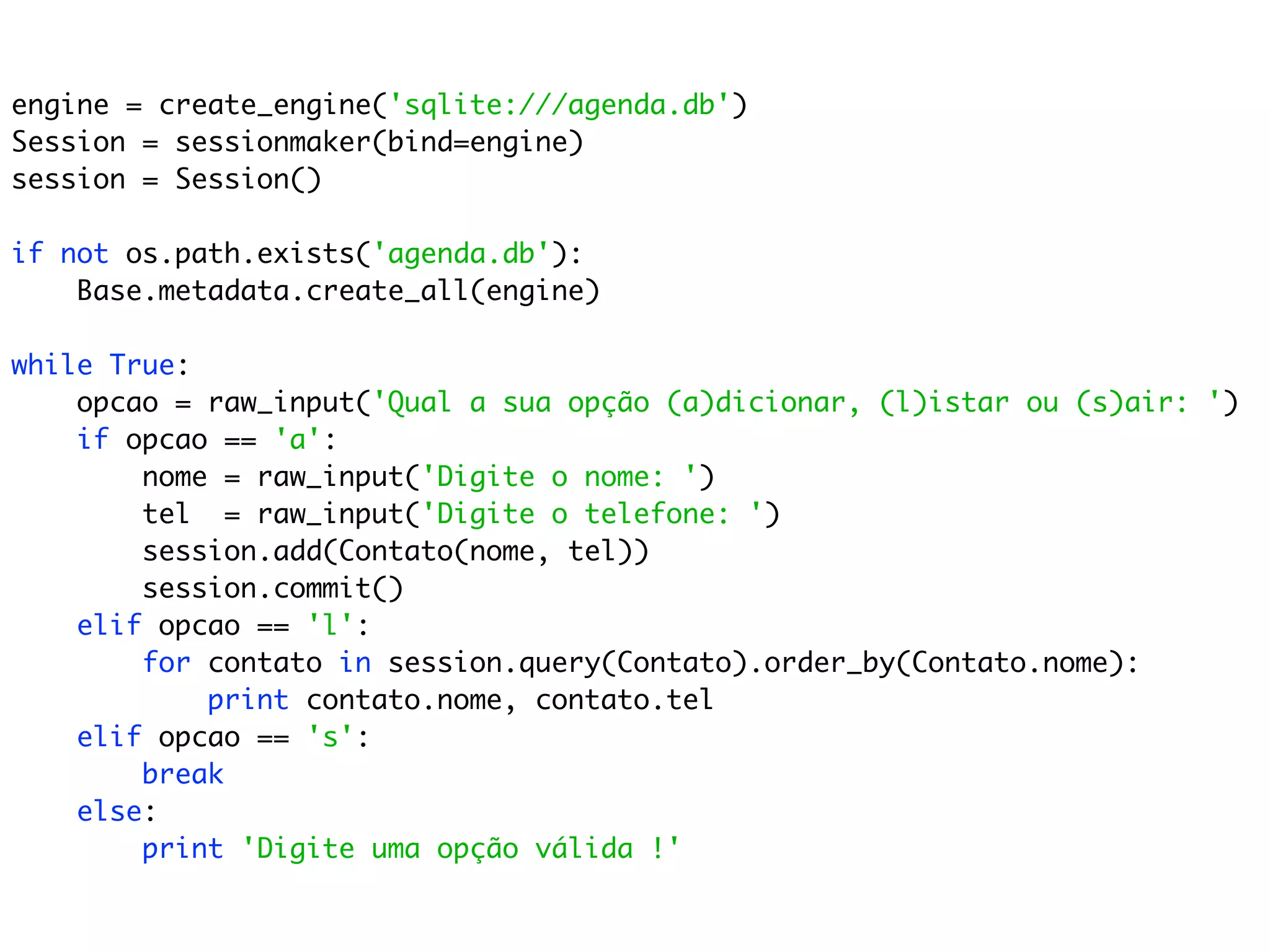 engine = create_engine('sqlite:///agenda.db') Session = sessionmaker(bind=engine) session = Session() if not os.path.exists('agenda.db'): Base.metadata.create_all(engine) while True: opcao = raw_input('Qual a sua opção (a)dicionar, (l)istar ou (s)air: ') if opcao == 'a': nome = raw_input('Digite o nome: ') tel = raw_input('Digite o telefone: ') session.add(Contato(nome, tel)) session.commit() elif opcao == 'l': for contato in session.query(Contato).order_by(Contato.nome): print contato.nome, contato.tel elif opcao == 's': break else: print 'Digite uma opção válida !' 
