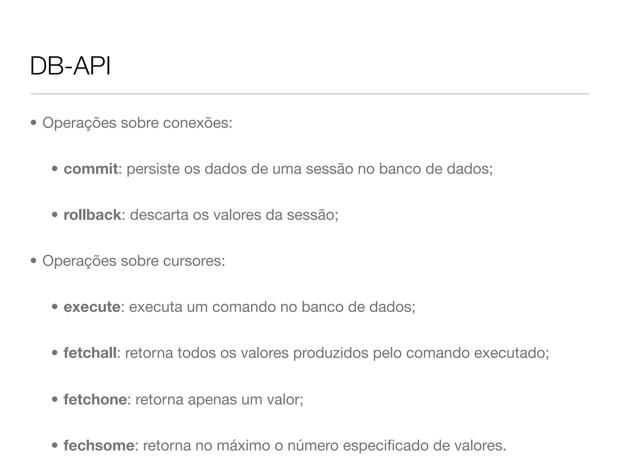 DB-API • Operações sobre conexões: • commit: persiste os dados de uma sessão no banco de dados; • rollback: descarta os valores da sessão; • Operações sobre cursores: • execute: executa um comando no banco de dados; • fetchall: retorna todos os valores produzidos pelo comando executado; • fetchone: retorna apenas um valor; • fechsome: retorna no máximo o número especiﬁcado de valores. 
