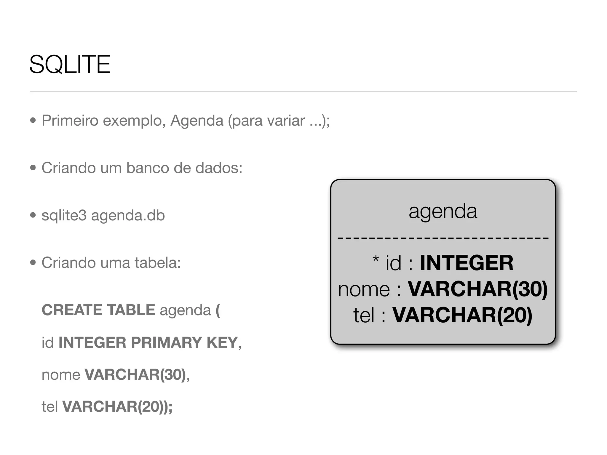 SQLITE • Primeiro exemplo, Agenda (para variar ...); • Criando um banco de dados: • sqlite3 agenda.db agenda --------------------------- • Criando uma tabela: * id : INTEGER nome : VARCHAR(30) CREATE TABLE agenda ( tel : VARCHAR(20) id INTEGER PRIMARY KEY, nome VARCHAR(30), tel VARCHAR(20)); 