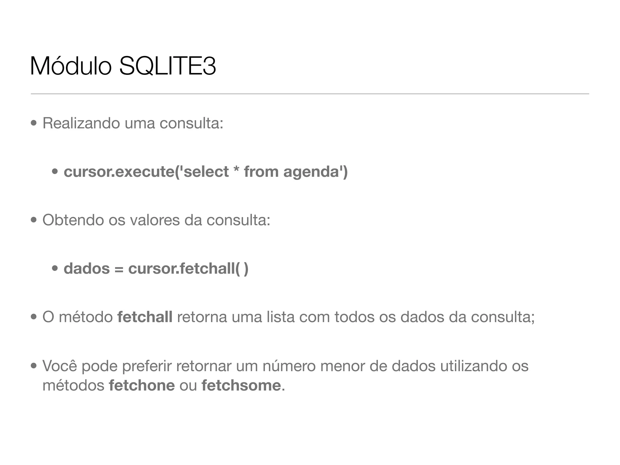 Módulo SQLITE3 • Realizando uma consulta: • cursor.execute('select * from agenda') • Obtendo os valores da consulta: • dados = cursor.fetchall( ) • O método fetchall retorna uma lista com todos os dados da consulta; • Você pode preferir retornar um número menor de dados utilizando os métodos fetchone ou fetchsome. 