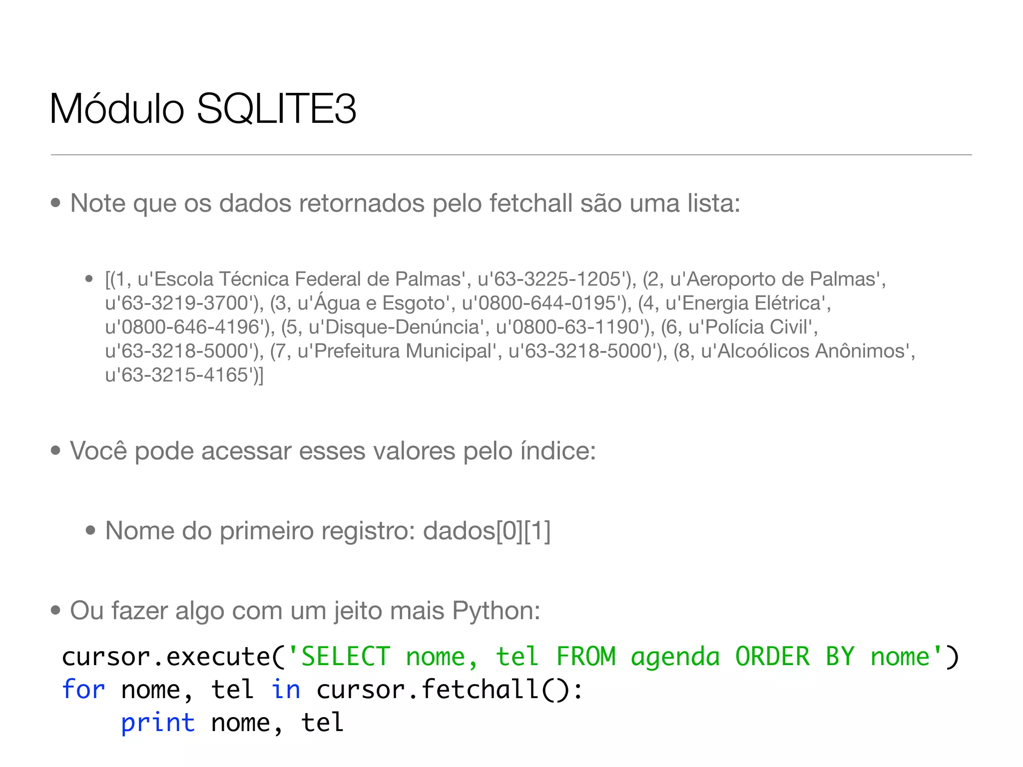 Módulo SQLITE3 • Note que os dados retornados pelo fetchall são uma lista: • [(1, u'Escola Técnica Federal de Palmas', u'63-3225-1205'), (2, u'Aeroporto de Palmas', u'63-3219-3700'), (3, u'Água e Esgoto', u'0800-644-0195'), (4, u'Energia Elétrica', u'0800-646-4196'), (5, u'Disque-Denúncia', u'0800-63-1190'), (6, u'Polícia Civil', u'63-3218-5000'), (7, u'Prefeitura Municipal', u'63-3218-5000'), (8, u'Alcoólicos Anônimos', u'63-3215-4165')] • Você pode acessar esses valores pelo índice: • Nome do primeiro registro: dados[0][1] • Ou fazer algo com um jeito mais Python: cursor.execute('SELECT nome, tel FROM agenda ORDER BY nome') for nome, tel in cursor.fetchall(): print nome, tel 