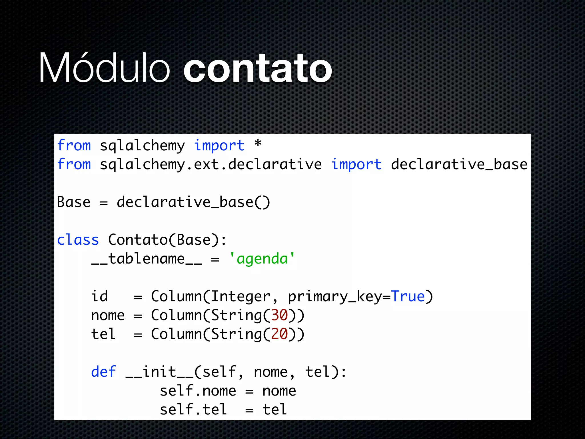Módulo contato from sqlalchemy import * from sqlalchemy.ext.declarative import declarative_base Base = declarative_base() class Contato(Base): __tablename__ = 'agenda' id = Column(Integer, primary_key=True) nome = Column(String(30)) tel = Column(String(20)) def __init__(self, nome, tel): self.nome = nome self.tel = tel 
