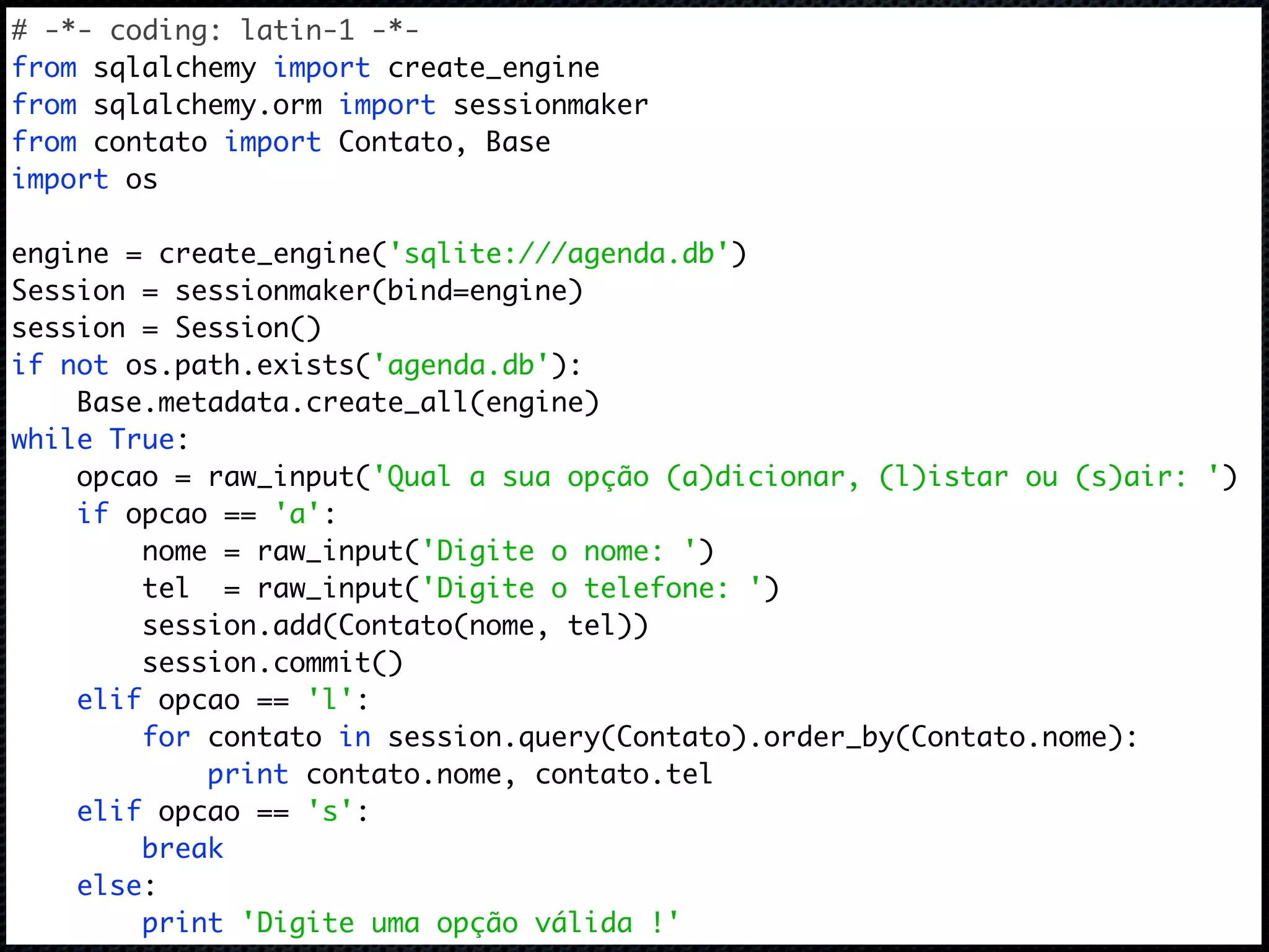 # -*- coding: latin-1 -*- from sqlalchemy import create_engine from sqlalchemy.orm import sessionmaker from contato import Contato, Base import os engine = create_engine('sqlite:///agenda.db') Session = sessionmaker(bind=engine) session = Session() if not os.path.exists('agenda.db'): Base.metadata.create_all(engine) while True: opcao = raw_input('Qual a sua opção (a)dicionar, (l)istar ou (s)air: ') if opcao == 'a': nome = raw_input('Digite o nome: ') tel = raw_input('Digite o telefone: ') session.add(Contato(nome, tel)) session.commit() elif opcao == 'l': for contato in session.query(Contato).order_by(Contato.nome): print contato.nome, contato.tel elif opcao == 's': break else: print 'Digite uma opção válida !' 