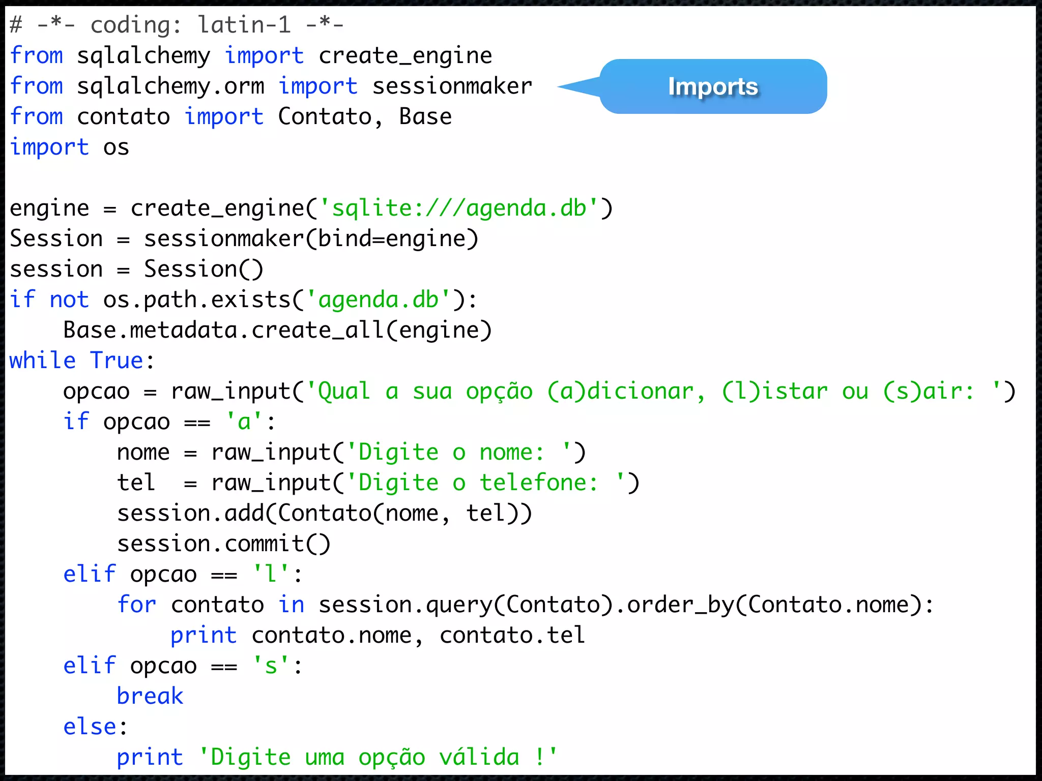 # -*- coding: latin-1 -*- from sqlalchemy import create_engine from sqlalchemy.orm import sessionmaker Imports from contato import Contato, Base import os engine = create_engine('sqlite:///agenda.db') Session = sessionmaker(bind=engine) session = Session() if not os.path.exists('agenda.db'): Base.metadata.create_all(engine) while True: opcao = raw_input('Qual a sua opção (a)dicionar, (l)istar ou (s)air: ') if opcao == 'a': nome = raw_input('Digite o nome: ') tel = raw_input('Digite o telefone: ') session.add(Contato(nome, tel)) session.commit() elif opcao == 'l': for contato in session.query(Contato).order_by(Contato.nome): print contato.nome, contato.tel elif opcao == 's': break else: print 'Digite uma opção válida !' 