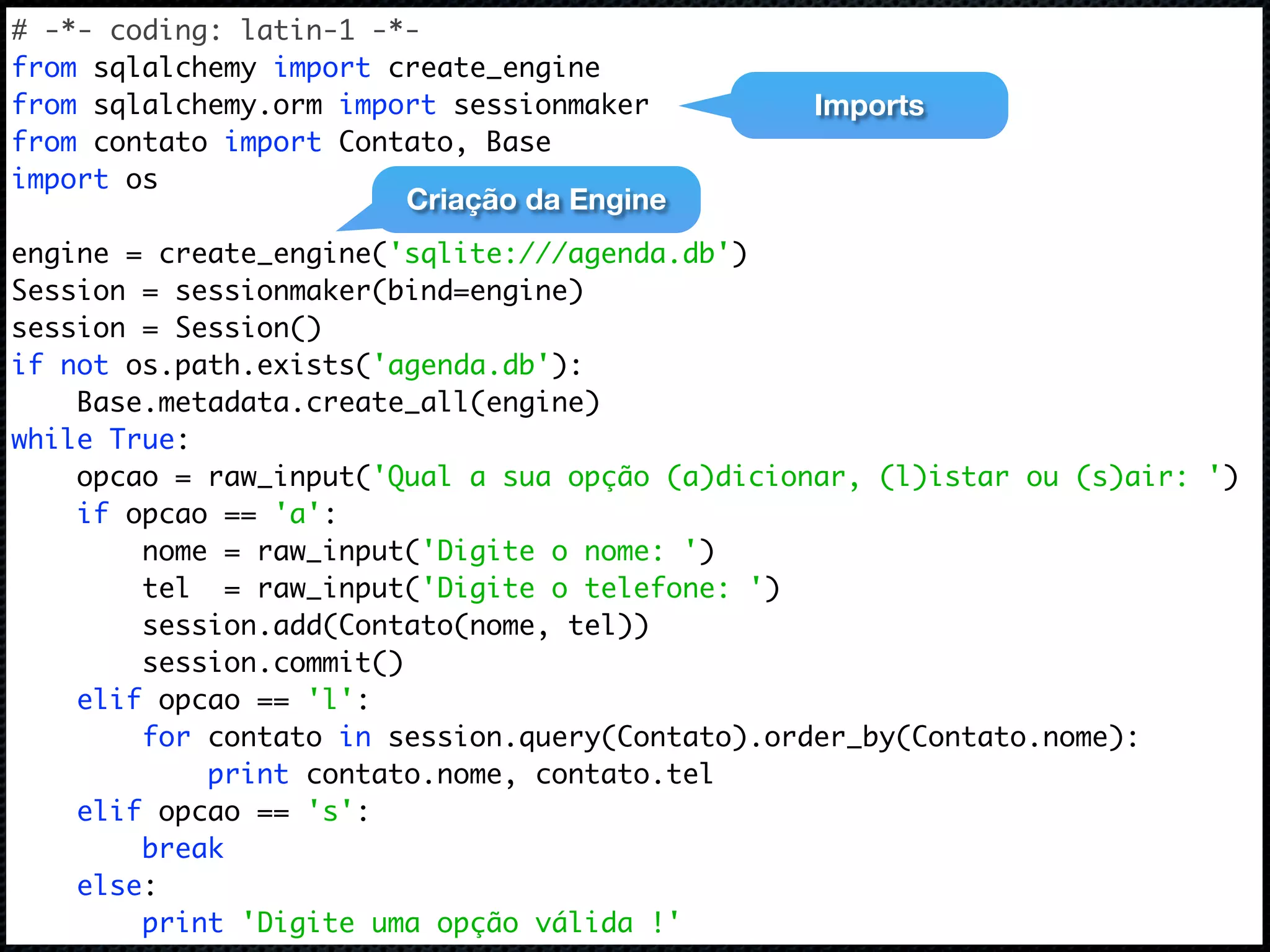 # -*- coding: latin-1 -*- from sqlalchemy import create_engine from sqlalchemy.orm import sessionmaker Imports from contato import Contato, Base import os Criação da Engine engine = create_engine('sqlite:///agenda.db') Session = sessionmaker(bind=engine) session = Session() if not os.path.exists('agenda.db'): Base.metadata.create_all(engine) while True: opcao = raw_input('Qual a sua opção (a)dicionar, (l)istar ou (s)air: ') if opcao == 'a': nome = raw_input('Digite o nome: ') tel = raw_input('Digite o telefone: ') session.add(Contato(nome, tel)) session.commit() elif opcao == 'l': for contato in session.query(Contato).order_by(Contato.nome): print contato.nome, contato.tel elif opcao == 's': break else: print 'Digite uma opção válida !' 