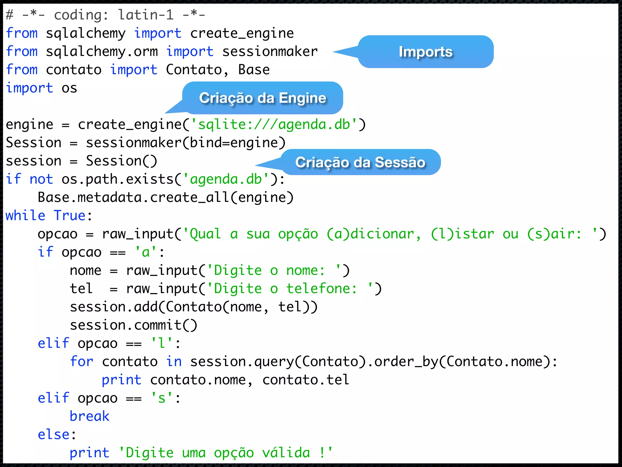# -*- coding: latin-1 -*- from sqlalchemy import create_engine from sqlalchemy.orm import sessionmaker Imports from contato import Contato, Base import os Criação da Engine engine = create_engine('sqlite:///agenda.db') Session = sessionmaker(bind=engine) session = Session() Criação da Sessão if not os.path.exists('agenda.db'): Base.metadata.create_all(engine) while True: opcao = raw_input('Qual a sua opção (a)dicionar, (l)istar ou (s)air: ') if opcao == 'a': nome = raw_input('Digite o nome: ') tel = raw_input('Digite o telefone: ') session.add(Contato(nome, tel)) session.commit() elif opcao == 'l': for contato in session.query(Contato).order_by(Contato.nome): print contato.nome, contato.tel elif opcao == 's': break else: print 'Digite uma opção válida !' 