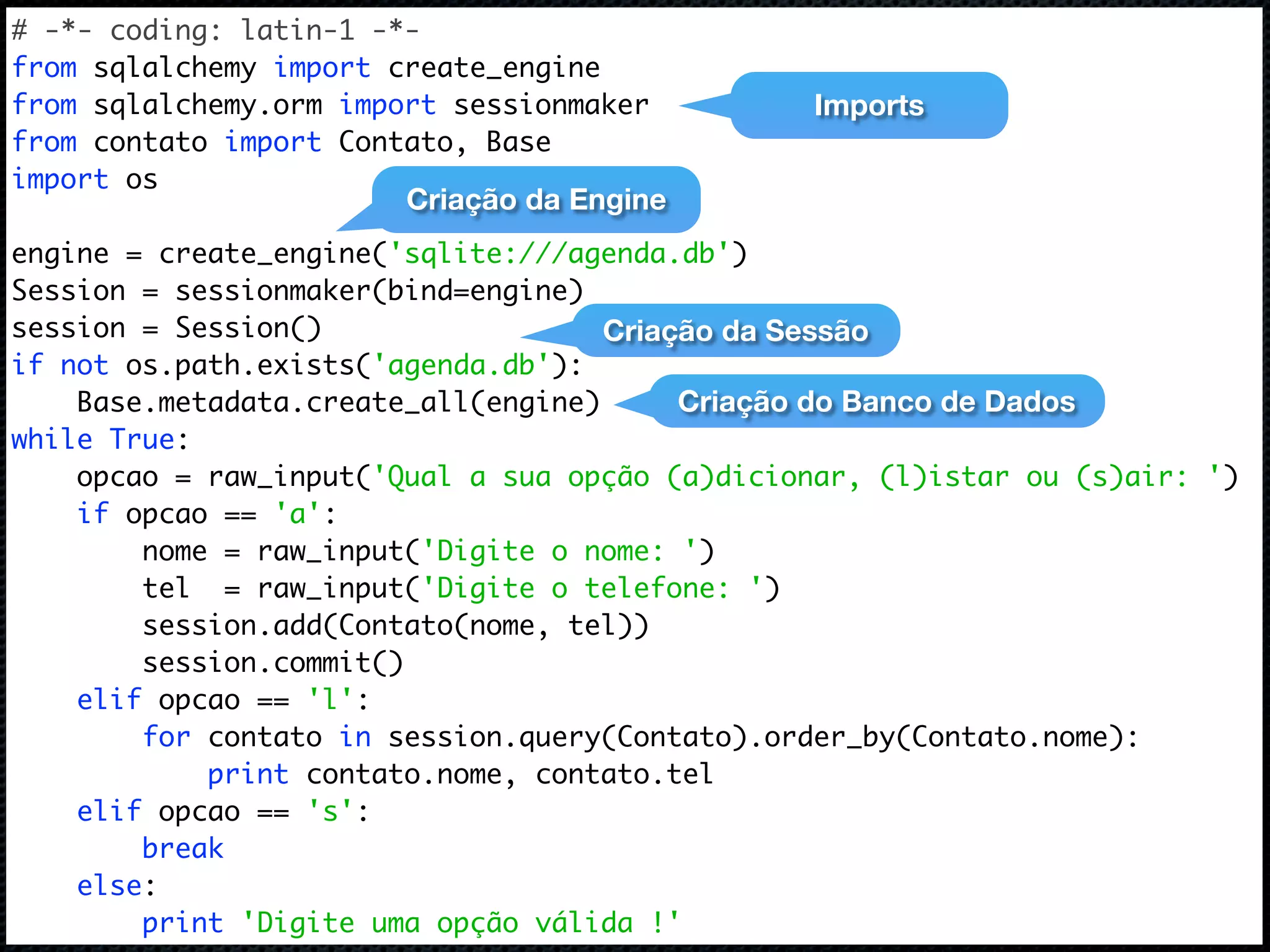 # -*- coding: latin-1 -*- from sqlalchemy import create_engine from sqlalchemy.orm import sessionmaker Imports from contato import Contato, Base import os Criação da Engine engine = create_engine('sqlite:///agenda.db') Session = sessionmaker(bind=engine) session = Session() Criação da Sessão if not os.path.exists('agenda.db'): Base.metadata.create_all(engine) Criação do Banco de Dados while True: opcao = raw_input('Qual a sua opção (a)dicionar, (l)istar ou (s)air: ') if opcao == 'a': nome = raw_input('Digite o nome: ') tel = raw_input('Digite o telefone: ') session.add(Contato(nome, tel)) session.commit() elif opcao == 'l': for contato in session.query(Contato).order_by(Contato.nome): print contato.nome, contato.tel elif opcao == 's': break else: print 'Digite uma opção válida !' 
