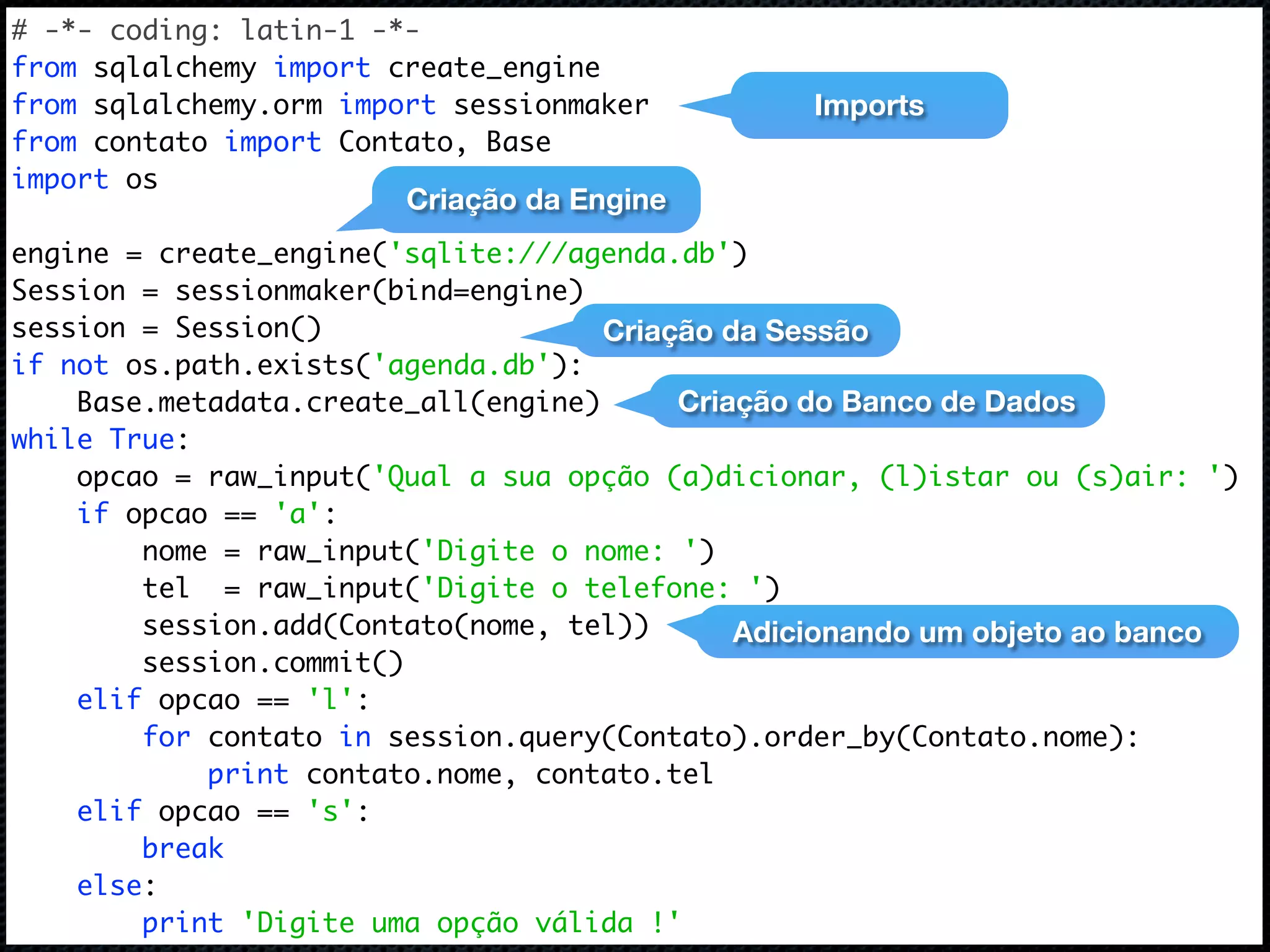 # -*- coding: latin-1 -*- from sqlalchemy import create_engine from sqlalchemy.orm import sessionmaker Imports from contato import Contato, Base import os Criação da Engine engine = create_engine('sqlite:///agenda.db') Session = sessionmaker(bind=engine) session = Session() Criação da Sessão if not os.path.exists('agenda.db'): Base.metadata.create_all(engine) Criação do Banco de Dados while True: opcao = raw_input('Qual a sua opção (a)dicionar, (l)istar ou (s)air: ') if opcao == 'a': nome = raw_input('Digite o nome: ') tel = raw_input('Digite o telefone: ') session.add(Contato(nome, tel)) Adicionando um objeto ao banco session.commit() elif opcao == 'l': for contato in session.query(Contato).order_by(Contato.nome): print contato.nome, contato.tel elif opcao == 's': break else: print 'Digite uma opção válida !' 