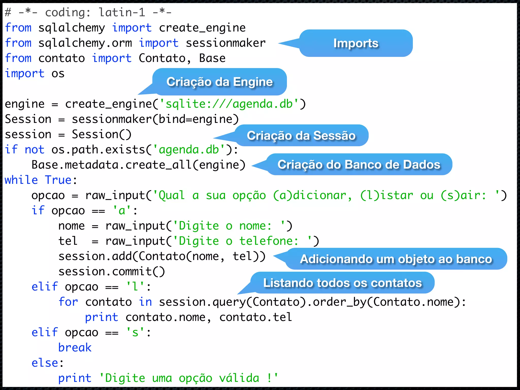 # -*- coding: latin-1 -*- from sqlalchemy import create_engine from sqlalchemy.orm import sessionmaker Imports from contato import Contato, Base import os Criação da Engine engine = create_engine('sqlite:///agenda.db') Session = sessionmaker(bind=engine) session = Session() Criação da Sessão if not os.path.exists('agenda.db'): Base.metadata.create_all(engine) Criação do Banco de Dados while True: opcao = raw_input('Qual a sua opção (a)dicionar, (l)istar ou (s)air: ') if opcao == 'a': nome = raw_input('Digite o nome: ') tel = raw_input('Digite o telefone: ') session.add(Contato(nome, tel)) Adicionando um objeto ao banco session.commit() elif opcao == 'l': Listando todos os contatos for contato in session.query(Contato).order_by(Contato.nome): print contato.nome, contato.tel elif opcao == 's': break else: print 'Digite uma opção válida !' 
