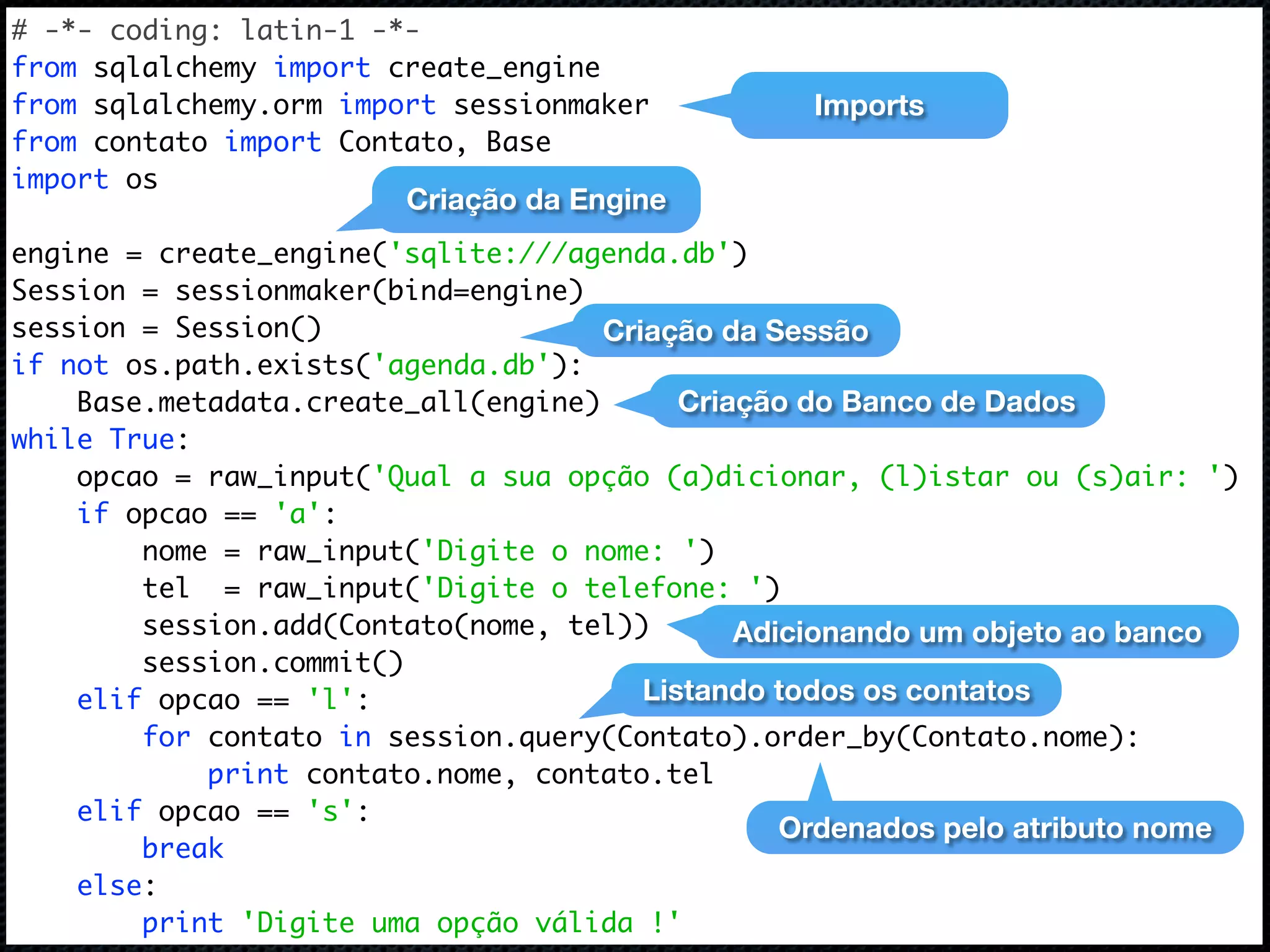 # -*- coding: latin-1 -*- from sqlalchemy import create_engine from sqlalchemy.orm import sessionmaker Imports from contato import Contato, Base import os Criação da Engine engine = create_engine('sqlite:///agenda.db') Session = sessionmaker(bind=engine) session = Session() Criação da Sessão if not os.path.exists('agenda.db'): Base.metadata.create_all(engine) Criação do Banco de Dados while True: opcao = raw_input('Qual a sua opção (a)dicionar, (l)istar ou (s)air: ') if opcao == 'a': nome = raw_input('Digite o nome: ') tel = raw_input('Digite o telefone: ') session.add(Contato(nome, tel)) Adicionando um objeto ao banco session.commit() elif opcao == 'l': Listando todos os contatos for contato in session.query(Contato).order_by(Contato.nome): print contato.nome, contato.tel elif opcao == 's': Ordenados pelo atributo nome break else: print 'Digite uma opção válida !' 