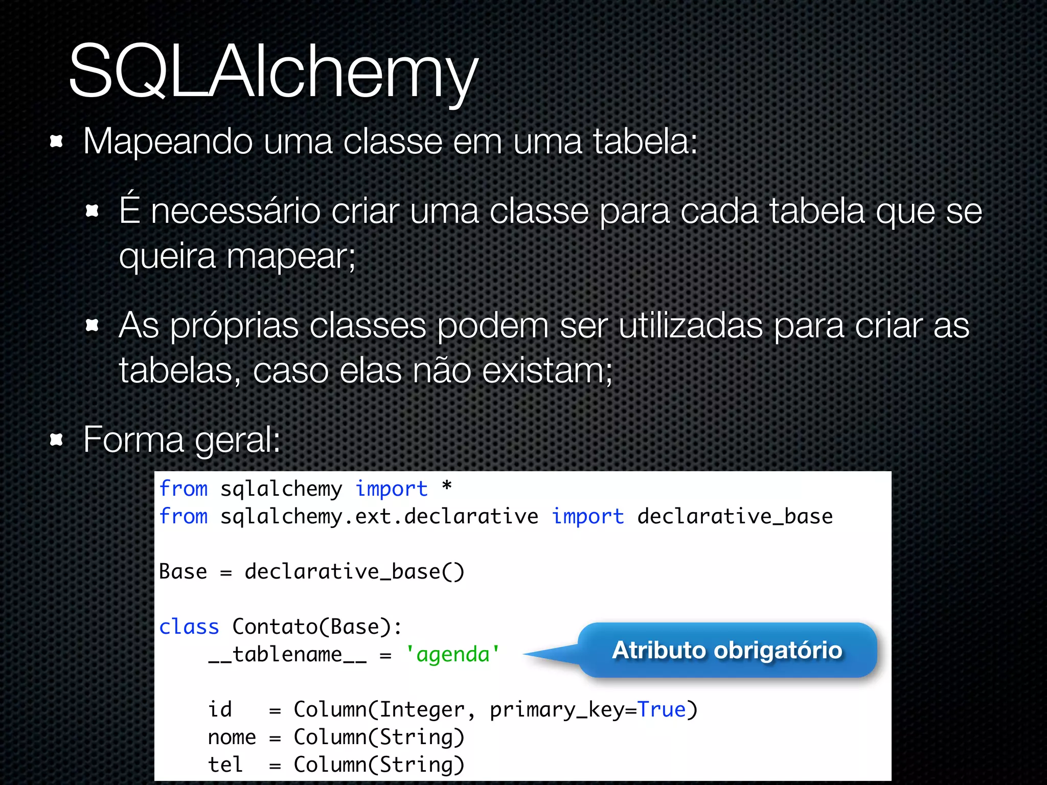 SQLAlchemy Mapeando uma classe em uma tabela: É necessário criar uma classe para cada tabela que se queira mapear; As próprias classes podem ser utilizadas para criar as tabelas, caso elas não existam; Forma geral: from sqlalchemy import * from sqlalchemy.ext.declarative import declarative_base Base = declarative_base() class Contato(Base): __tablename__ = 'agenda' Atributo obrigatório id = Column(Integer, primary_key=True) nome = Column(String) tel = Column(String) 