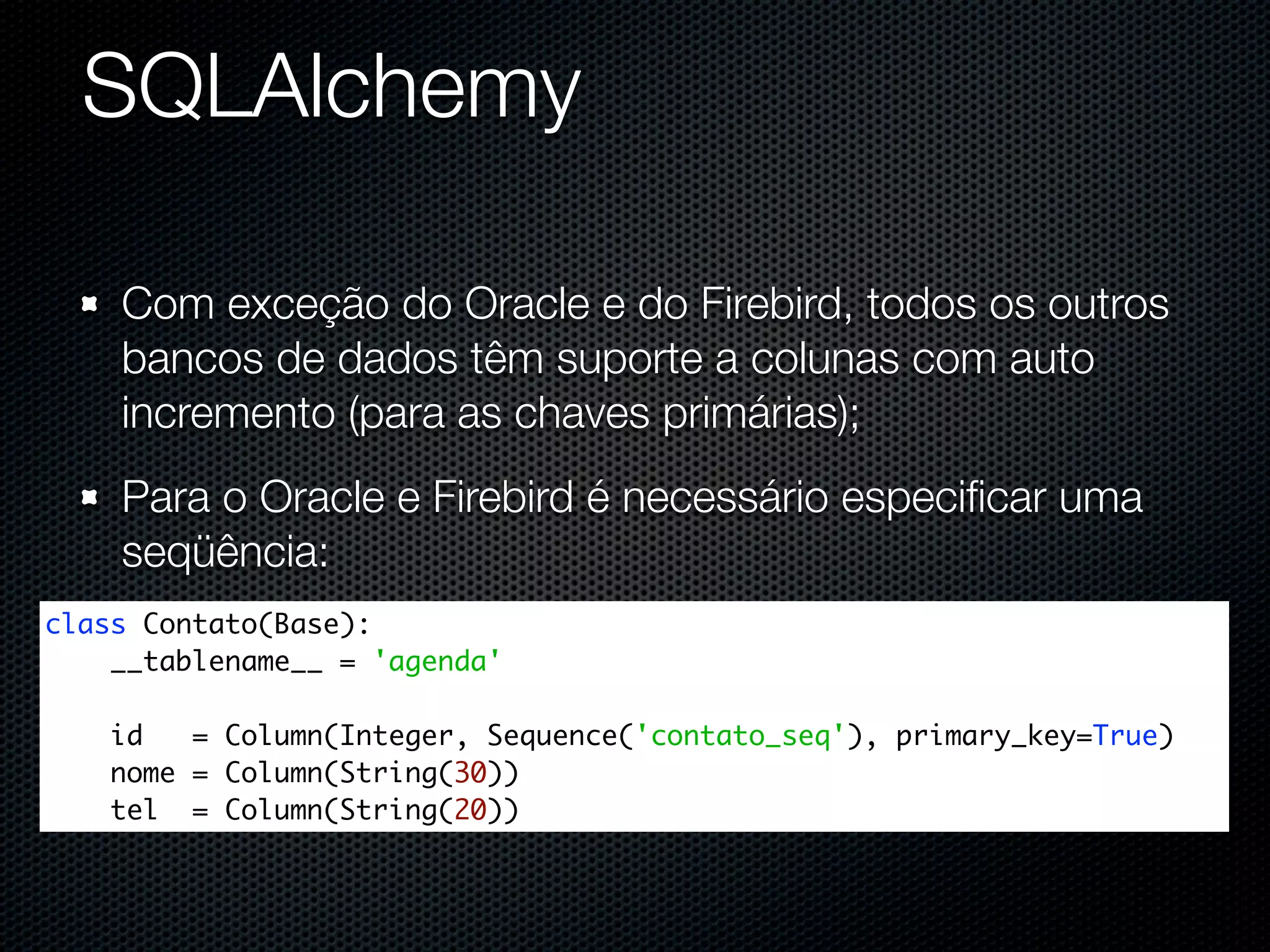 SQLAlchemy Com exceção do Oracle e do Firebird, todos os outros bancos de dados têm suporte a colunas com auto incremento (para as chaves primárias); Para o Oracle e Firebird é necessário especiﬁcar uma seqüência: class Contato(Base): __tablename__ = 'agenda' id = Column(Integer, Sequence('contato_seq'), primary_key=True) nome = Column(String(30)) tel = Column(String(20)) 