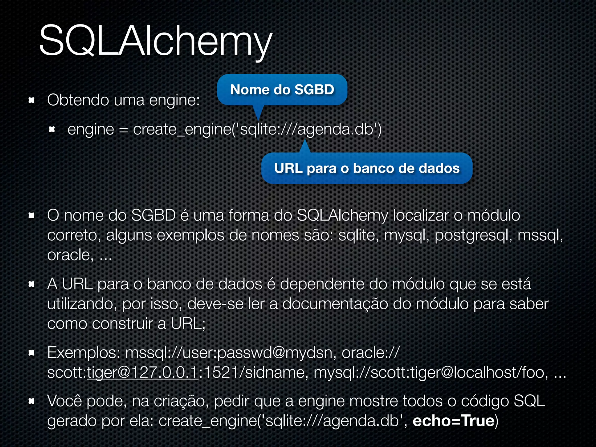 SQLAlchemy Nome do SGBD Obtendo uma engine: engine = create_engine('sqlite:///agenda.db') URL para o banco de dados O nome do SGBD é uma forma do SQLAlchemy localizar o módulo correto, alguns exemplos de nomes são: sqlite, mysql, postgresql, mssql, oracle, ... A URL para o banco de dados é dependente do módulo que se está utilizando, por isso, deve-se ler a documentação do módulo para saber como construir a URL; Exemplos: mssql://user:passwd@mydsn, oracle:// scott:tiger@127.0.0.1:1521/sidname, mysql://scott:tiger@localhost/foo, ... Você pode, na criação, pedir que a engine mostre todos o código SQL gerado por ela: create_engine('sqlite:///agenda.db', echo=True) 