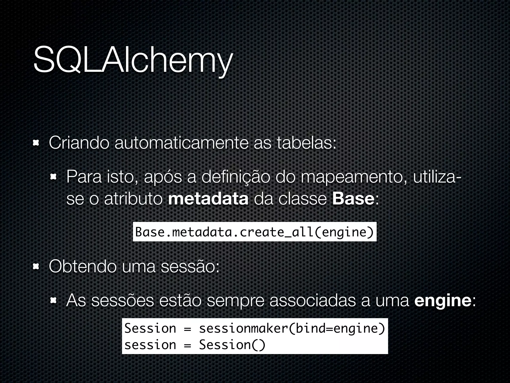 SQLAlchemy Criando automaticamente as tabelas: Para isto, após a deﬁnição do mapeamento, utiliza- se o atributo metadata da classe Base: Base.metadata.create_all(engine) Obtendo uma sessão: As sessões estão sempre associadas a uma engine: Session = sessionmaker(bind=engine) session = Session() 