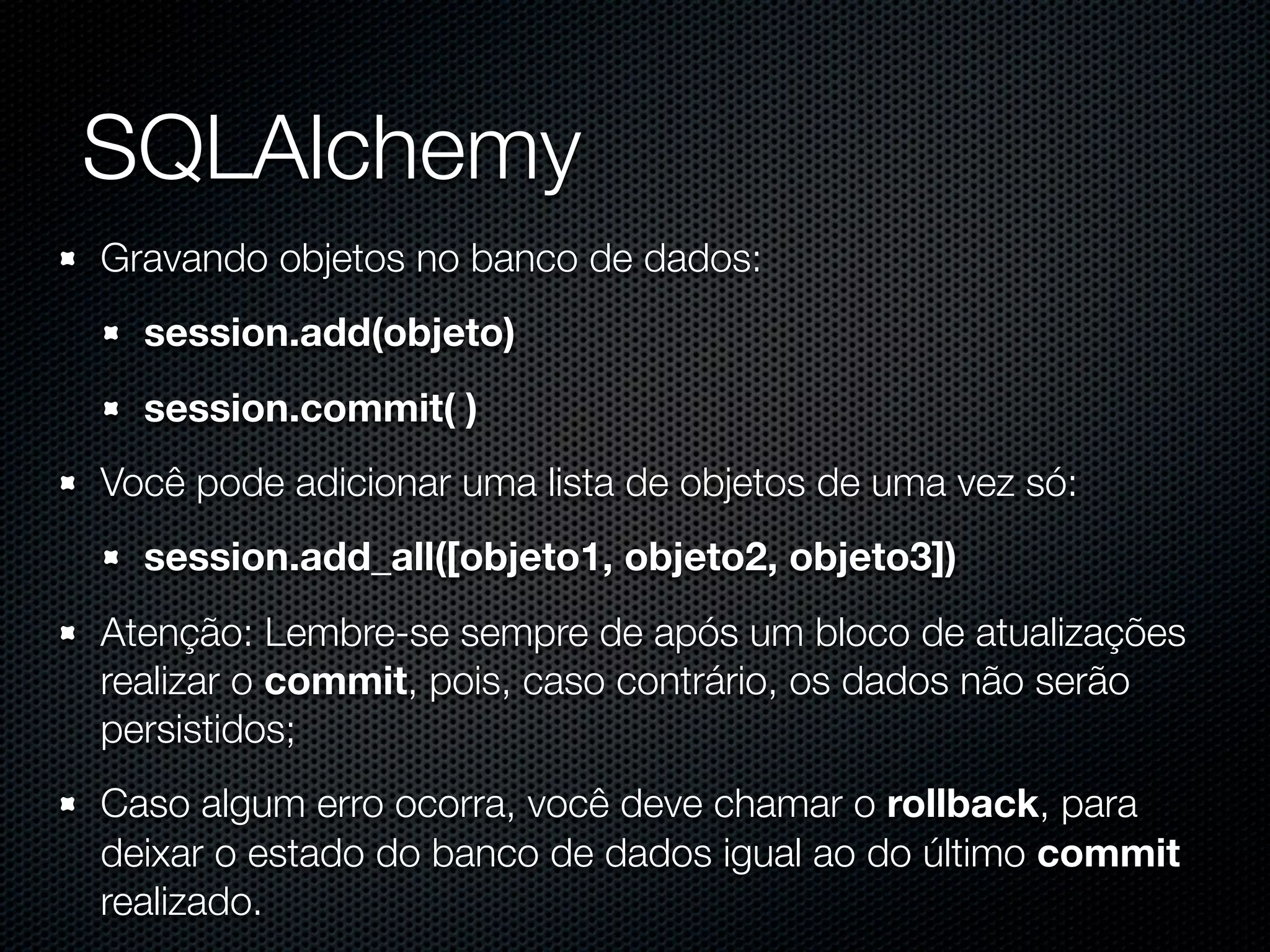 SQLAlchemy Gravando objetos no banco de dados: session.add(objeto) session.commit( ) Você pode adicionar uma lista de objetos de uma vez só: session.add_all([objeto1, objeto2, objeto3]) Atenção: Lembre-se sempre de após um bloco de atualizações realizar o commit, pois, caso contrário, os dados não serão persistidos; Caso algum erro ocorra, você deve chamar o rollback, para deixar o estado do banco de dados igual ao do último commit realizado. 