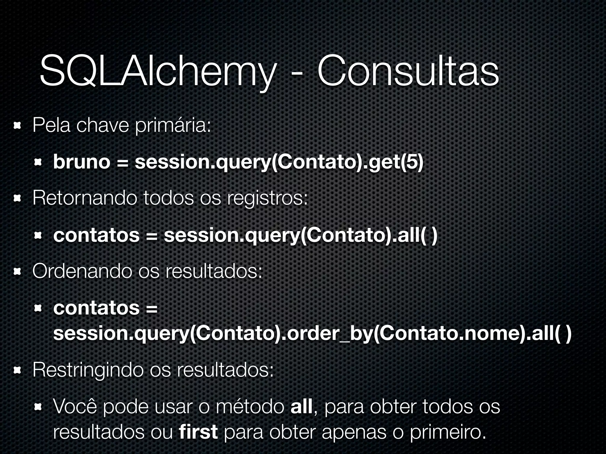 SQLAlchemy - Consultas Pela chave primária: bruno = session.query(Contato).get(5) Retornando todos os registros: contatos = session.query(Contato).all( ) Ordenando os resultados: contatos = session.query(Contato).order_by(Contato.nome).all( ) Restringindo os resultados: Você pode usar o método all, para obter todos os resultados ou ﬁrst para obter apenas o primeiro. 