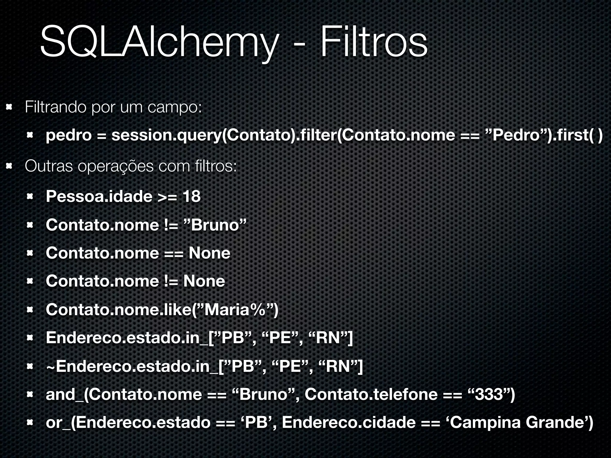 SQLAlchemy - Filtros Filtrando por um campo: pedro = session.query(Contato).ﬁlter(Contato.nome == ”Pedro”).ﬁrst( ) Outras operações com ﬁltros: Pessoa.idade >= 18 Contato.nome != ”Bruno” Contato.nome == None Contato.nome != None Contato.nome.like(”Maria%”) Endereco.estado.in_[”PB”, “PE”, “RN”] ~Endereco.estado.in_[”PB”, “PE”, “RN”] and_(Contato.nome == “Bruno”, Contato.telefone == “333”) or_(Endereco.estado == ‘PB’, Endereco.cidade == ‘Campina Grande’) 