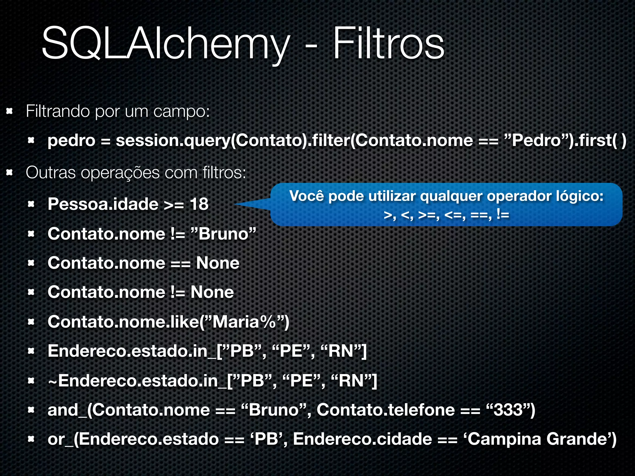 SQLAlchemy - Filtros Filtrando por um campo: pedro = session.query(Contato).ﬁlter(Contato.nome == ”Pedro”).ﬁrst( ) Outras operações com ﬁltros: Você pode utilizar qualquer operador lógico: Pessoa.idade >= 18 >, <, >=, <=, ==, != Contato.nome != ”Bruno” Contato.nome == None Contato.nome != None Contato.nome.like(”Maria%”) Endereco.estado.in_[”PB”, “PE”, “RN”] ~Endereco.estado.in_[”PB”, “PE”, “RN”] and_(Contato.nome == “Bruno”, Contato.telefone == “333”) or_(Endereco.estado == ‘PB’, Endereco.cidade == ‘Campina Grande’) 