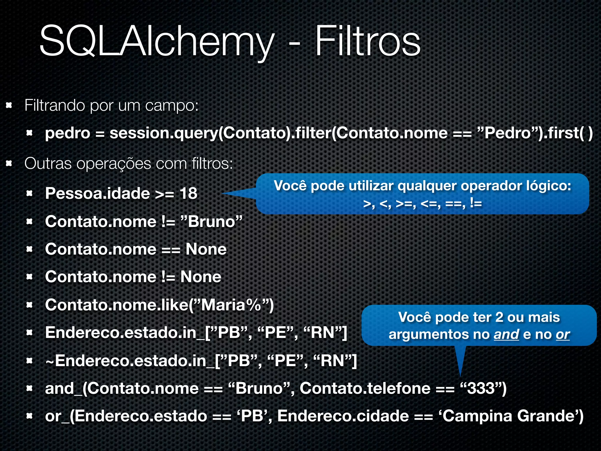 SQLAlchemy - Filtros Filtrando por um campo: pedro = session.query(Contato).ﬁlter(Contato.nome == ”Pedro”).ﬁrst( ) Outras operações com ﬁltros: Você pode utilizar qualquer operador lógico: Pessoa.idade >= 18 >, <, >=, <=, ==, != Contato.nome != ”Bruno” Contato.nome == None Contato.nome != None Contato.nome.like(”Maria%”) Você pode ter 2 ou mais Endereco.estado.in_[”PB”, “PE”, “RN”] argumentos no and e no or ~Endereco.estado.in_[”PB”, “PE”, “RN”] and_(Contato.nome == “Bruno”, Contato.telefone == “333”) or_(Endereco.estado == ‘PB’, Endereco.cidade == ‘Campina Grande’) 