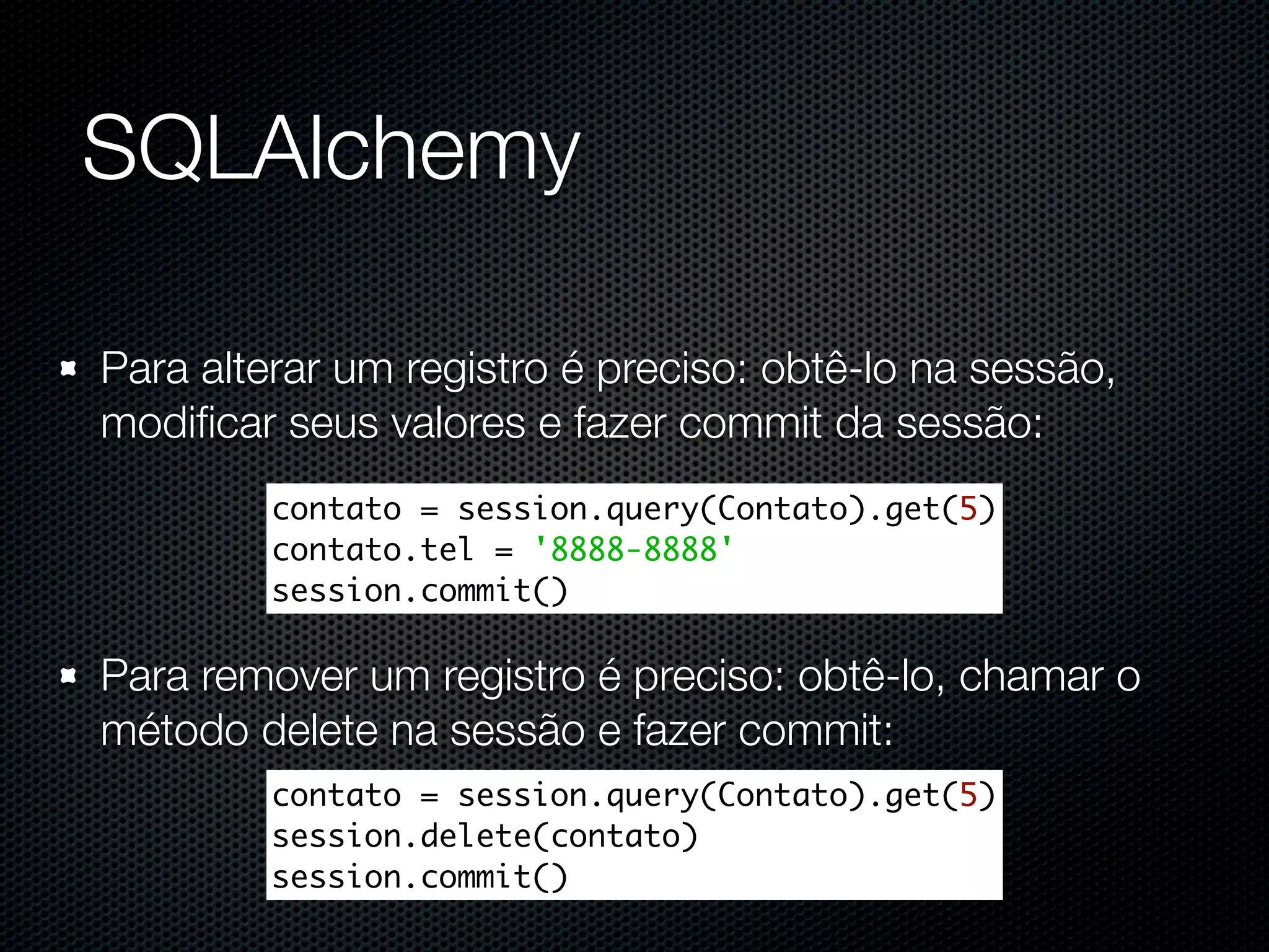 SQLAlchemy Para alterar um registro é preciso: obtê-lo na sessão, modiﬁcar seus valores e fazer commit da sessão: contato = session.query(Contato).get(5) contato.tel = '8888-8888' session.commit() Para remover um registro é preciso: obtê-lo, chamar o método delete na sessão e fazer commit: contato = session.query(Contato).get(5) session.delete(contato) session.commit() 