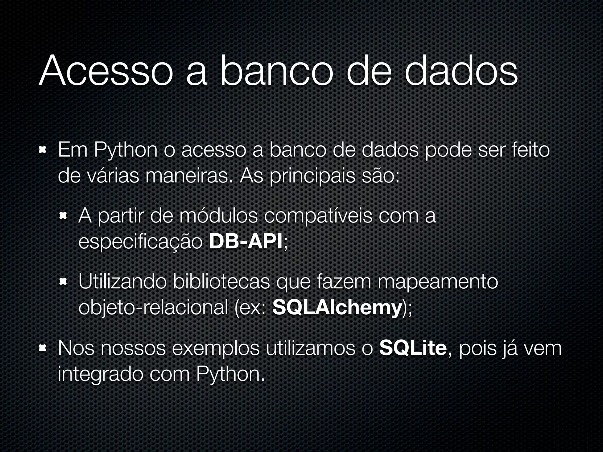 Acesso a banco de dados Em Python o acesso a banco de dados pode ser feito de várias maneiras. As principais são: A partir de módulos compatíveis com a especiﬁcação DB-API; Utilizando bibliotecas que fazem mapeamento objeto-relacional (ex: SQLAlchemy); Nos nossos exemplos utilizamos o SQLite, pois já vem integrado com Python. 