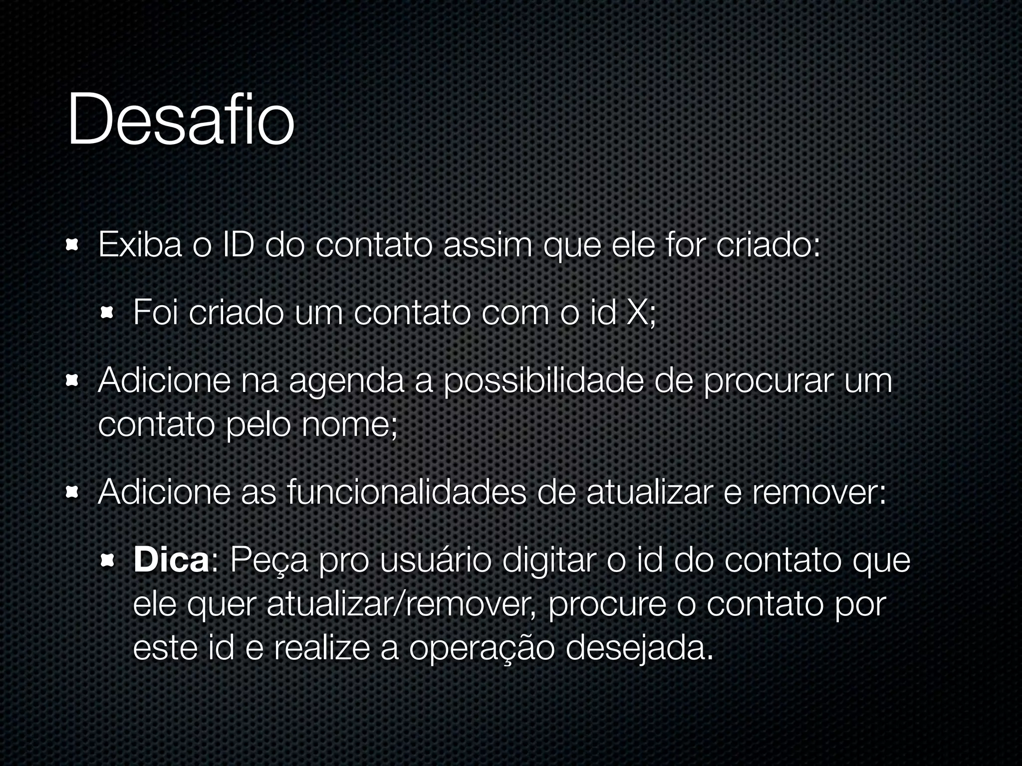 Desaﬁo Exiba o ID do contato assim que ele for criado: Foi criado um contato com o id X; Adicione na agenda a possibilidade de procurar um contato pelo nome; Adicione as funcionalidades de atualizar e remover: Dica: Peça pro usuário digitar o id do contato que ele quer atualizar/remover, procure o contato por este id e realize a operação desejada. 