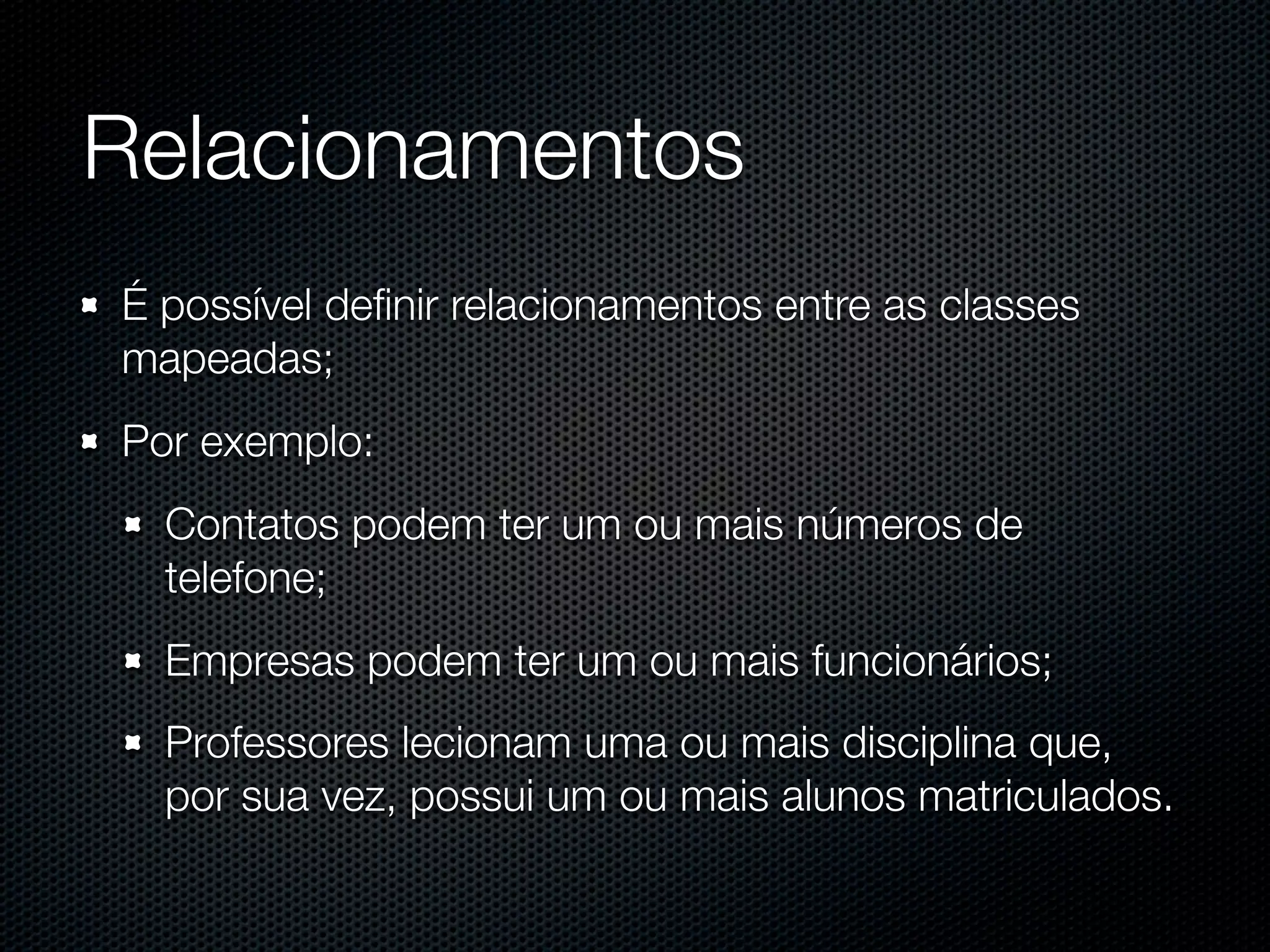 Relacionamentos É possível deﬁnir relacionamentos entre as classes mapeadas; Por exemplo: Contatos podem ter um ou mais números de telefone; Empresas podem ter um ou mais funcionários; Professores lecionam uma ou mais disciplina que, por sua vez, possui um ou mais alunos matriculados. 