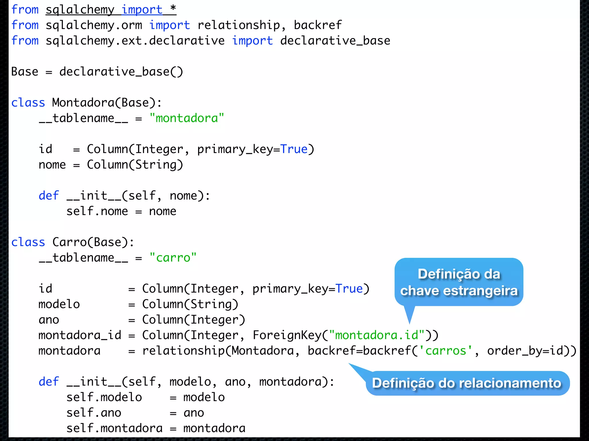 from sqlalchemy import * from sqlalchemy.orm import relationship, backref from sqlalchemy.ext.declarative import declarative_base Base = declarative_base() class Montadora(Base): __tablename__ = "montadora" id = Column(Integer, primary_key=True) nome = Column(String) def __init__(self, nome): self.nome = nome class Carro(Base): __tablename__ = "carro" Deﬁnição da id = Column(Integer, primary_key=True) chave estrangeira modelo = Column(String) ano = Column(Integer) montadora_id = Column(Integer, ForeignKey("montadora.id")) montadora = relationship(Montadora, backref=backref('carros', order_by=id)) def __init__(self, modelo, ano, montadora): Deﬁnição do relacionamento self.modelo = modelo self.ano = ano self.montadora = montadora 