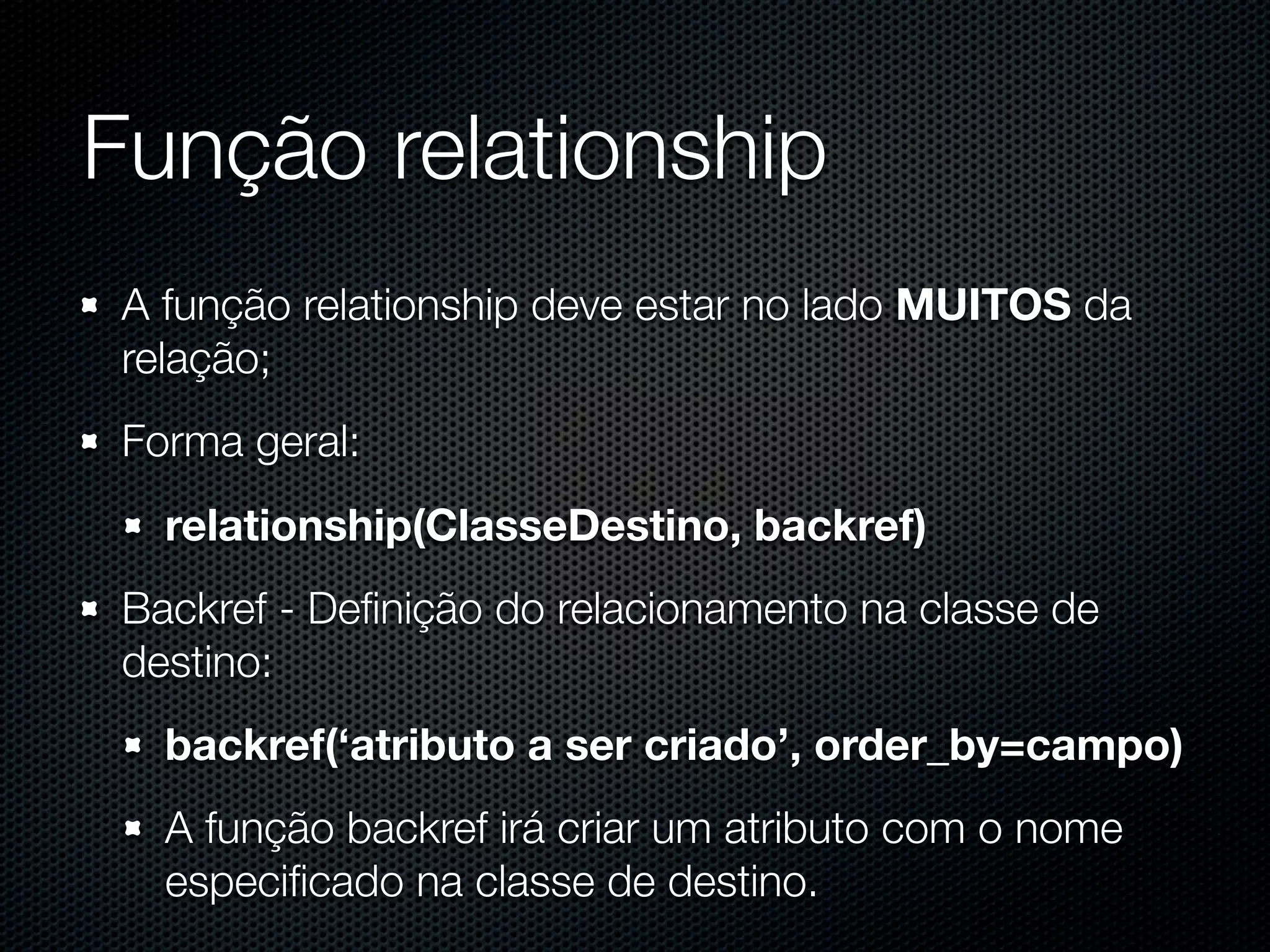 Função relationship A função relationship deve estar no lado MUITOS da relação; Forma geral: relationship(ClasseDestino, backref) Backref - Deﬁnição do relacionamento na classe de destino: backref(‘atributo a ser criado’, order_by=campo) A função backref irá criar um atributo com o nome especiﬁcado na classe de destino. 