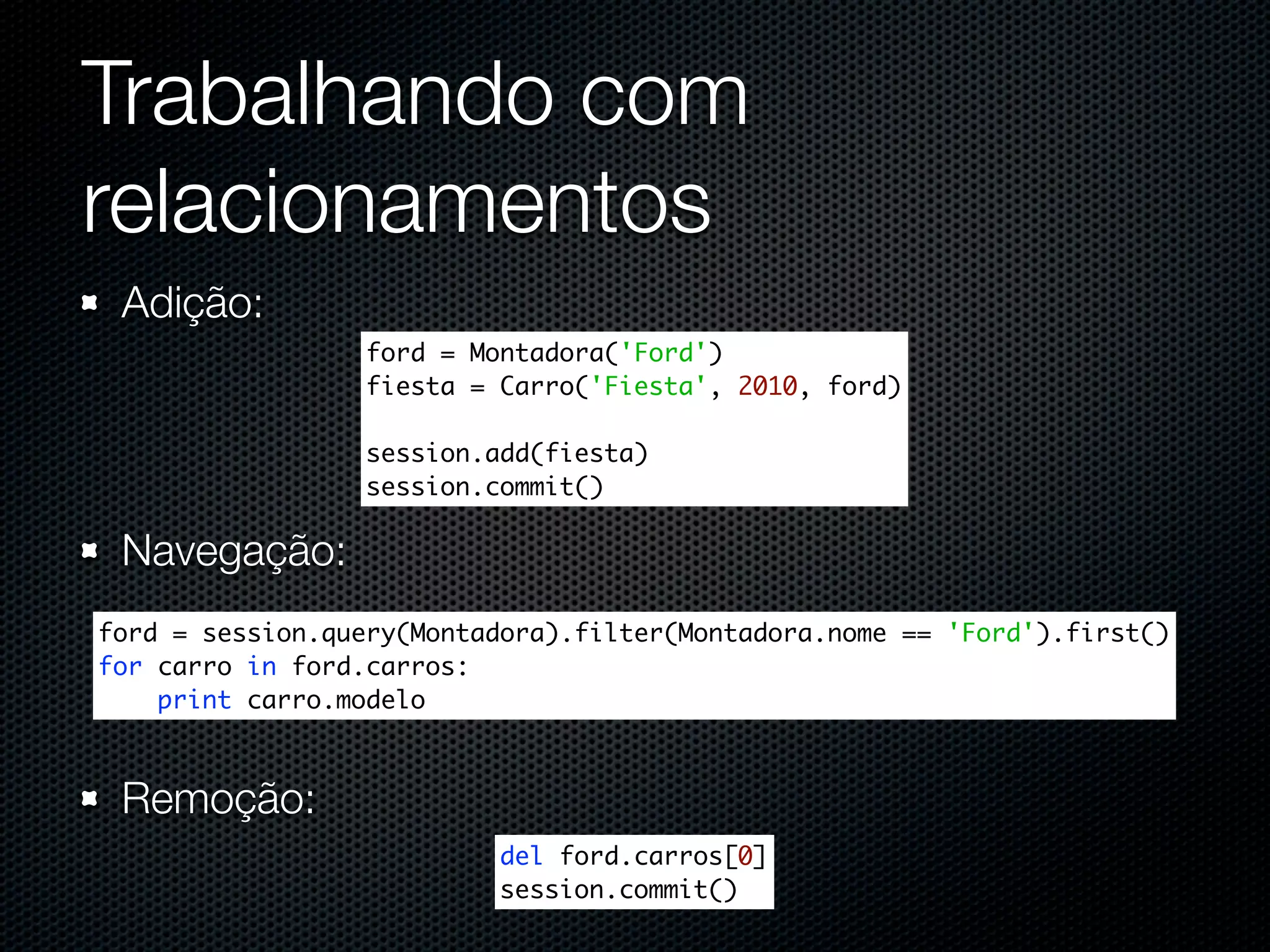 Trabalhando com relacionamentos Adição: ford = Montadora('Ford') fiesta = Carro('Fiesta', 2010, ford) session.add(fiesta) session.commit() Navegação: ford = session.query(Montadora).filter(Montadora.nome == 'Ford').first() for carro in ford.carros: print carro.modelo Remoção: del ford.carros[0] session.commit() 