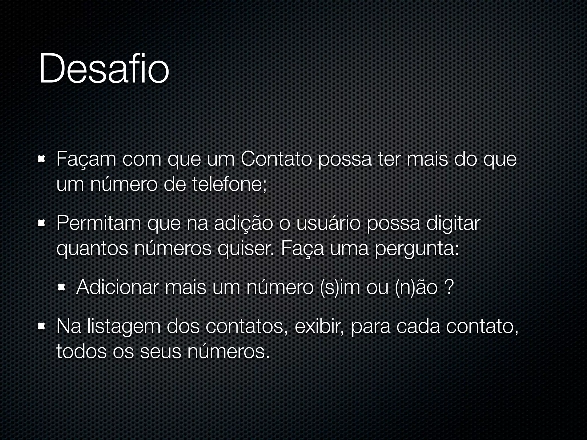 Desaﬁo Façam com que um Contato possa ter mais do que um número de telefone; Permitam que na adição o usuário possa digitar quantos números quiser. Faça uma pergunta: Adicionar mais um número (s)im ou (n)ão ? Na listagem dos contatos, exibir, para cada contato, todos os seus números. 