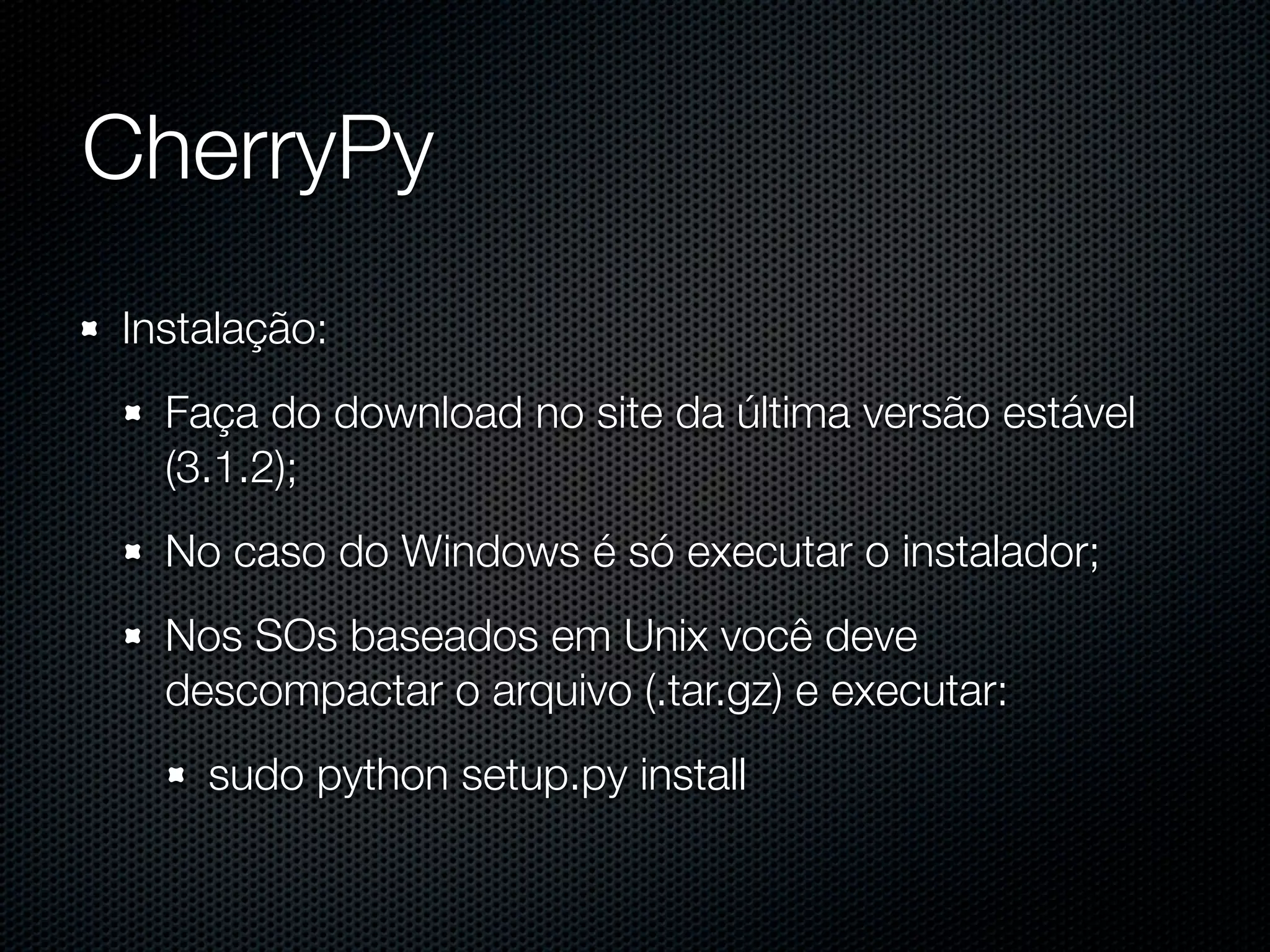 CherryPy Instalação: Faça do download no site da última versão estável (3.1.2); No caso do Windows é só executar o instalador; Nos SOs baseados em Unix você deve descompactar o arquivo (.tar.gz) e executar: sudo python setup.py install 